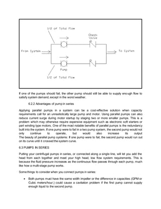 If one of the pumps should fail, the other pump should still be able to supply enough flow to
satisfy system demand, except in the worst weather.
6.2.2 Advantages of pump in series
Applying parallel pumps in a system can be a cost-effective solution when capacity
requirements call for an unrealistically large pump and motor. Using parallel pumps can also
reduce current surge during motor startup by staging two or more smaller pumps. This is a
problem which may otherwise require expensive equipment such as electronic soft starters or
part winding type motors. One of the most notable benefits of parallel pumps is the redundancy
built into the system. If one pump were to fail in a two pump system, the second pump would not
only continue to operate, but would also increase its output
The beauty of parallel pump systems: If one pump were to fail, the second pump would run out
on its curve until it crossed the system curve.
6.3 PUMPS IN SERIES
Putting your centrifugal pumps in series, or connected along a single line, will let you add the
head from each together and meet your high head, low flow system requirements. This is
because the fluid pressure increases as the continuous flow passes through each pump, much
like how a multi-stage pump works.
Some things to consider when you connect pumps in series:
 Both pumps must have the same width impeller or the difference in capacities (GPM or
Cubic meters/hour.) could cause a cavitation problem if the first pump cannot supply
enough liquid to the second pump.
 