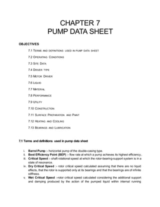 CHAPTER 7
PUMP DATA SHEET
OBJECTIVES
7.1 TERMS AND DEFINITIONS USED IN PUMP DATA SHEET
7.2 OPERATING CONDITIONS
7.3 SITE DATA
7.4 DRIVER TYPE
7.5 MOTOR DRIVER
7.6 LIQUID
7.7 MATERIAL
7.8 PERFORMANCE
7.9 UTILITY
7.10 CONSTRUCTION
7.11 SURFACE PREPARATION AND PAINT
7.12 HEATING AND COOLING
7.13 BEARINGS AND LUBRICATION
7.1 Terms and definitions used in pump data sheet
i. Barrel Pump :- horizontal pump of the double-casing type.
ii. Best Efficiency Point (BEP) :- flow rate at which a pump achieves its highest efficiency..
iii. Critical Speed :- shaft rotational speed at which the rotor-bearing-support system is in a
state of resonance.
iv. Dry Critical Speed :- rotor critical speed calculated assuming that there are no liquid
effects, that the rotor is supported only at its bearings and that the bearings are of infinite
stiffness.
v. Wet Critical Speed :-rotor critical speed calculated considering the additional support
and damping produced by the action of the pumped liquid within internal running
 