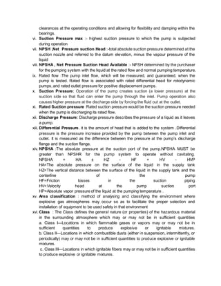 clearances at the operating conditions and allowing for flexibility and damping within the
bearings.
vi. Suction Pressure max :- highest suction pressure to which the pump is subjected
during operation
vii. NPSH ,Net Pressure suction Head :-total absolute suction pressure determined at the
suction nozzle and referred to the datum elevation, minus the vapour pressure of the
liquid
viii. NPSHA , Net Pressure Suction Head Available :- NPSH determined by the purchaser
for the pumping system with the liquid at the rated flow and normal pumping temperature.
ix. Rated flow :The pump inlet flow, which will be measured, and guaranteed, when the
pump is tested. Rated flow is associated with rated differential head for rotodynamic
pumps, and rated outlet pressure for positive displacement pumps.
x. Suction Pressure: Operation of the pump creates suction (a lower pressure) at the
suction side so that fluid can enter the pump through the inlet. Pump operation also
causes higher pressure at the discharge side by forcing the fluid out at the outlet.
xi. Rated Suction pressure :Rated suction pressure would be the suction pressure needed
when the pump is discharging its rated flow.
xii. Discharge Pressure: Discharge pressure describes the pressure of a liquid as it leaves
a pump.
xiii. Differential Pressure. it is the amount of head that is added to the system .Differential
pressure is the pressure increase provided by the pump between the pump inlet and
outlet. It is measured as the difference between the pressure at the pump’s discharge
flange and the suction flange.
xiv. NPSHA :The absolute pressure at the suction port of the pump.NPSHA MUST be
greater than NPSHR for the pump system to operate without cavitating.
NPSHA = HA ± HZ - HF + HV - HVP
HA=The absolute pressure on the surface of the liquid in the supply tank
HZ=The vertical distance between the surface of the liquid in the supply tank and the
centerline of the pump
HF=Friction losses in the suction piping
HV=Velocity head at the pump suction port
HP=Absolute vapor pressure of the liquid at the pumping temperature .
xv. Area classification : method of analysing and classifying the environment where
explosive gas atmospheres may occur so as to facilitate the proper selection and
installation of equipment to be used safely in that environment
xvi. Class : The Class defines the general nature (or properties) of the hazardous material
in the surrounding atmosphere which may or may not be in sufficient quantities
a. Class I—Locations in which flammable gases or vapors may or may not be in
sufficient quantities to produce explosive or ignitable mixtures.
b. Class II—Locations in which combustible dusts (either in suspension, intermittently, or
periodically) may or may not be in sufficient quantities to produce explosive or ignitable
mixtures.
c. Class III—Locations in which ignitable fibers may or may not be in sufficient quantities
to produce explosive or ignitable mixtures.
 