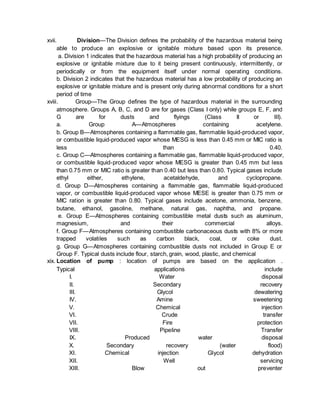 xvii. Division—The Division defines the probability of the hazardous material being
able to produce an explosive or ignitable mixture based upon its presence.
a. Division 1 indicates that the hazardous material has a high probability of producing an
explosive or ignitable mixture due to it being present continuously, intermittently, or
periodically or from the equipment itself under normal operating conditions.
b. Division 2 indicates that the hazardous material has a low probability of producing an
explosive or ignitable mixture and is present only during abnormal conditions for a short
period of time
xviii. Group—The Group defines the type of hazardous material in the surrounding
atmosphere. Groups A, B, C, and D are for gases (Class I only) while groups E, F, and
G are for dusts and flyings (Class II or III).
a. Group A—Atmospheres containing acetylene.
b. Group B—Atmospheres containing a flammable gas, flammable liquid-produced vapor,
or combustible liquid-produced vapor whose MESG is less than 0.45 mm or MIC ratio is
less than 0.40.
c. Group C—Atmospheres containing a flammable gas, flammable liquid-produced vapor,
or combustible liquid-produced vapor whose MESG is greater than 0.45 mm but less
than 0.75 mm or MIC ratio is greater than 0.40 but less than 0.80. Typical gases include
ethyl either, ethylene, acetaldehyde, and cyclopropane.
d. Group D—Atmospheres containing a flammable gas, flammable liquid-produced
vapor, or combustible liquid-produced vapor whose MESE is greater than 0.75 mm or
MIC ration is greater than 0.80. Typical gases include acetone, ammonia, benzene,
butane, ethanol, gasoline, methane, natural gas, naphtha, and propane.
e. Group E—Atmospheres containing combustible metal dusts such as aluminum,
magnesium, and their commercial alloys.
f. Group F—Atmospheres containing combustible carbonaceous dusts with 8% or more
trapped volatiles such as carbon black, coal, or coke dust.
g. Group G—Atmospheres containing combustible dusts not included in Group E or
Group F. Typical dusts include flour, starch, grain, wood, plastic, and chemical
xix. Location of pump : location of pumps are based on the application .
Typical applications include
I. Water disposal
II. Secondary recovery
III. Glycol dewatering
IV. Amine sweetening
V. Chemical injection
VI. Crude transfer
VII. Fire protection
VIII. Pipeline Transfer
IX. Produced water disposal
X. Secondary recovery (water flood)
XI. Chemical injection Glycol dehydration
XII. Well servicing
XIII. Blow out preventer
 