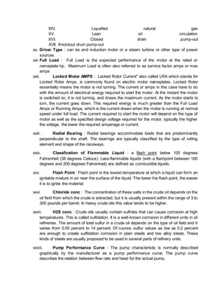 XIV. Liquefied natural gas
XV. Lean oil circulation
XVI. Closed drain pump-out
XVII. Knockout drum pump-out
xx. Driver Type : can be and induction motor or a steam turbine or other type of power
sources
xxi. Full Load : Full Load is the expected performance of the motor at the rated or
nameplate hp. Maximum Load is often also referred to as service factor amps or max
amps
xxii. Locked Motor AMPS : Locked Rotor Current" also called LRA which stands for
Locked Rotor Amps, is commonly found on electric motor nameplates. Locked Rotor
essentially means the motor is not turning. The current or amps in this case have to do
with the amount of electrical energy required to start the motor. At the instant the motor
is switched on, it is not turning, and draws the maximum current. As the motor starts to
turn, the current goes down. This required energy is much greater than the Full Load
Amps or Running Amps, which is the current drawn when the motor is running at normal
speed under full load. The current required to start the motor will depend on the type of
motor as well as the specified design voltage required for the motor, typically the higher
the voltage, the lower the required amperage or current.
xxiii. Radial Bearing : Radial bearings accommodate loads that are predominantly
perpendicular to the shaft. The bearings are typically classified by the type of rolling
element and shape of the raceways.
xxiv. Classfication of Flammable Liquid : a flash point below 100 degrees
Fahrenheit (38 degrees Celsius). Less-flammable liquids (with a flashpoint between 100
degrees and 200 degrees Fahrenheit) are defined as combustible liquids.
xxv. Flash Point : Flash point is the lowest temperature at which a liquid can form an
ignitable mixture in air near the surface of the liquid. The lower the flash point, the easier
it is to ignite the material.
xxvi. Chloride conc : The concentration of these salts in the crude oil depends on the
oil field from which the crude is extracted, but it is usually present within the range of 3 to
300 pounds per barrel. In heavy crude oils this value tends to be higher.
xxvii. H2S conc : Crude oils usually contain sulfides that can cause corrosion at high
temperatures. This is called sulfidation. It is a well-known corrosion in different units in oil
refineries. The amount of total sulfur in a crude oil depends on the type of oil field and it
varies from 0.05 percent to 14 percent. Of course, sulfur values as low as 0.2 percent
are enough to create sulfidation corrosion in plain steels and low alloy steels. These
kinds of steels are usually proposed to be used in several parts of refinery units.
xxviii. Pump Performance Curve : The pump characteristic is normally described
graphically by the manufacturer as a pump performance curve. The pump curve
describes the relation between flow rate and head for the actual pump.
 