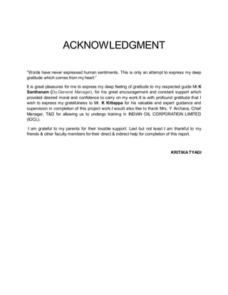 ACKNOWLEDGMENT
“Words have never expressed human sentiments. This is only an attempt to express my deep
gratitude which comes from my heart.”
It is great pleasures for me to express my deep feeling of gratitude to my respected guide Mr.K
Santhanam (Dy.General Manager), for his great encouragement and constant support which
provided desired moral and confidence to carry on my work.It is with profound gratitude that I
wish to express my gratefulness to Mr. K Kittappa for his valuable and expert guidance and
supervision in completion of this project work.I would also like to thank Mrs. Y Archana, Chief
Manager, T&D for allowing us to undergo training in INDIAN OIL CORPORATION LIMITED
(IOCL).
I am grateful to my parents for their lovable support. Last but not least I am thankful to my
friends & other faculty members for their direct & indirect help for completion of this report.
KRITIKATYAGI
 
