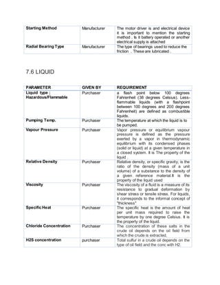 Starting Method Manufacturer The motor driver is and electrical device
it is important to mention the starting
method . Is it battery operated or another
electrical supply is attached
Radial Bearing Type Manufacturer The type of bearings used to reduce the
friction . These are lubricated .
7.6 LIQUID
PARAMETER GIVEN BY REQUIREMENT
Liquid type ;
Hazardous/Flammable
Purchaser a flash point below 100 degrees
Fahrenheit (38 degrees Celsius). Less-
flammable liquids (with a flashpoint
between 100 degrees and 200 degrees
Fahrenheit) are defined as combustible
liquids.
Pumping Temp. Purchaser The temperature at which the liquid is to
be pumped.
Vapour Pressure Purchaser Vapor pressure or equilibrium vapour
pressure is defined as the pressure
exerted by a vapor in thermodynamic
equilibrium with its condensed phases
(solid or liquid) at a given temperature in
a closed system. It is The property of the
liquid .
Relative Density Purchaser Relative density, or specific gravity, is the
ratio of the density (mass of a unit
volume) of a substance to the density of
a given reference material.It is the
property of the liquid used
Viscosity Purchaser The viscosity of a fluid is a measure of its
resistance to gradual deformation by
shear stress or tensile stress. For liquids,
it corresponds to the informal concept of
"thickness"
Specific Heat Purchaser The specific heat is the amount of heat
per unit mass required to raise the
temperature by one degree Celsius. It is
the property of the liquid.
Chloride Concentration Purchaser The concentration of these salts in the
crude oil depends on the oil field from
which the crude is extracted,
H2S concentration purchaser Total sulfur in a crude oil depends on the
type of oil field and the conc with H2.
 
