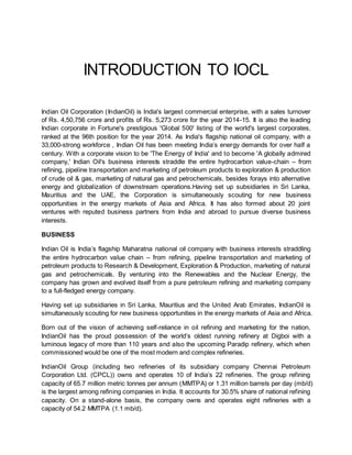 INTRODUCTION TO IOCL
Indian Oil Corporation (IndianOil) is India's largest commercial enterprise, with a sales turnover
of Rs. 4,50,756 crore and profits of Rs. 5,273 crore for the year 2014-15. It is also the leading
Indian corporate in Fortune's prestigious 'Global 500' listing of the world's largest corporates,
ranked at the 96th position for the year 2014. As India's flagship national oil company, with a
33,000-strong workforce , Indian Oil has been meeting India’s energy demands for over half a
century. With a corporate vision to be 'The Energy of India' and to become 'A globally admired
company,' Indian Oil's business interests straddle the entire hydrocarbon value-chain – from
refining, pipeline transportation and marketing of petroleum products to exploration & production
of crude oil & gas, marketing of natural gas and petrochemicals, besides forays into alternative
energy and globalization of downstream operations.Having set up subsidiaries in Sri Lanka,
Mauritius and the UAE, the Corporation is simultaneously scouting for new business
opportunities in the energy markets of Asia and Africa. It has also formed about 20 joint
ventures with reputed business partners from India and abroad to pursue diverse business
interests.
BUSINESS
Indian Oil is India’s flagship Maharatna national oil company with business interests straddling
the entire hydrocarbon value chain – from refining, pipeline transportation and marketing of
petroleum products to Research & Development, Exploration & Production, marketing of natural
gas and petrochemicals. By venturing into the Renewables and the Nuclear Energy, the
company has grown and evolved itself from a pure petroleum refining and marketing company
to a full-fledged energy company.
Having set up subsidiaries in Sri Lanka, Mauritius and the United Arab Emirates, IndianOil is
simultaneously scouting for new business opportunities in the energy markets of Asia and Africa.
Born out of the vision of achieving self-reliance in oil refining and marketing for the nation,
IndianOil has the proud possession of the world’s oldest running refinery at Digboi with a
luminous legacy of more than 110 years and also the upcoming Paradip refinery, which when
commissioned would be one of the most modern and complex refineries.
IndianOil Group (including two refineries of its subsidiary company Chennai Petroleum
Corporation Ltd. (CPCL)) owns and operates 10 of India’s 22 refineries. The group refining
capacity of 65.7 million metric tonnes per annum (MMTPA) or 1.31 million barrels per day (mb/d)
is the largest among refining companies in India. It accounts for 30.5% share of national refining
capacity. On a stand-alone basis, the company owns and operates eight refineries with a
capacity of 54.2 MMTPA (1.1 mb/d).
 