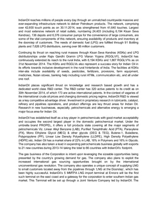 IndianOil reaches millions of people every day through an unmatched countrywide massive and
ever-expanding infrastructure network to deliver Petroleum products. The network, comprising
over 42,600 touch points as on 30.11.2014, was strengthened from 41,640 touches. Largest
and most extensive network of retail outlets, numbering 24,403 (including 6,194 Kisan Seva
Kendras), 136 depots and 6,376 consumer pumps for the convenience of large consumers, are
some of the vital components of this network, ensuring availability of products and inventory at
the doorstep of customers. The needs of domestic fuel (LPG) are fulfilled through 91 Bottling
plants and 7,626 LPG distributors, serving over 86 million customers.
Continuing its thrust on reaching rural masses through Kisan Seva Kendras (KSKs) and LPG
distributorships under Rajiv Gandhi Gramin LPG Vitaran Yojana (RGGLVY), IndianOil has
continuously extended its reach to the rural India, with 6,194 KSKs and 1,867 RGGLVYs as on
31st November 2014. The KSKs and RGGLVs also represent a success story for Indian Oil in
its efforts towards inclusive development in the rural hinterlands of India. The facilities at KSKs
inter-alia include availability of seeds, pesticides, fertilizers, provisions, farm equipment,
medicines, Nutan stoves, banking help including rural ATMs, communication etc, and all under
one roof.
IndianOil places significant thrust on knowledge and research based growth and has a
dedicated world class R&D center. The R&D center has 320 active patents to its credit as on
30th November 2014, of which 173 are active international patents. In the context of vagaries of
the international crude oil prices and changing domestic pricing regime, IndianOil R&D is viewed
as a key competitive advantage driver. Investment in proprietary research in lubricants, catalyst,
refinery and pipelines operations, and product offerings are key thrust areas for Indian Oil.
Research in new businesses, especially, petrochemicals and alternative energy is emerging a
major focus area for Indian Oil.
IndianOil has established itself as a key player in petrochemicals with good market acceptability
and occupies the second largest player in the domestic petrochemical market. Under the
umbrella brand PROPEL, it offers a full products slate covering all the major segments of
petrochemicals Viz. Linear Alkyl Benzene (LAB), Purified Terephthalic Acid (PTA), Paraxylene
(PX), Mono Ethylene Glycol (MEG) & other glycols (DEG & TEG), Butene-1, Butadiene,
Polypropylene (PP), Linear Low Density Polyethylene (LLDPE), High Density Polyethylene
(HDPE) etc. Indian Oil has a market share of 22% in LAB, 16% in Polymers and 16% in Glycols.
The company has also taken a lead in expanding petrochemicals business globally with exports
to 21 new countries during 2013-14 taking the total to 66 countries with IndianOil’s footprint.
The gas business of the Corporation is intent upon leveraging the sizeable opportunities being
presented by the country’s growing demand for gas. The company also plans to exploit the
increased international gas sourcing opportunities brought on by the international
unconventional gas revolution. The company also operates a unique concept of supplying LNG
to small customers located away from the pipelines through ‘LNG at the Doorstep’, which has
been highly successful. IndianOil’s 5 MMTPA LNG import terminal at Ennore will be the first
such terminal on the east coast and a gateway for the corporation to enter southern Indian gas
market. This Terminal will be set up through a Joint Venture Company led by IndianOil. The
 