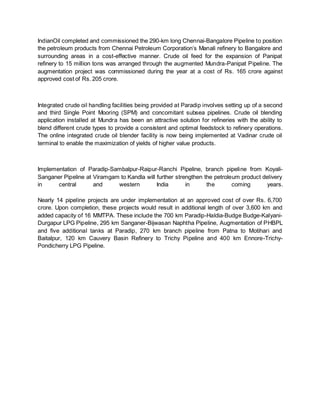 IndianOil completed and commissioned the 290-km long Chennai-Bangalore Pipeline to position
the petroleum products from Chennai Petroleum Corporation’s Manali refinery to Bangalore and
surrounding areas in a cost-effective manner. Crude oil feed for the expansion of Panipat
refinery to 15 million tons was arranged through the augmented Mundra-Panipat Pipeline. The
augmentation project was commissioned during the year at a cost of Rs. 165 crore against
approved cost of Rs. 205 crore.
Integrated crude oil handling facilities being provided at Paradip involves setting up of a second
and third Single Point Mooring (SPM) and concomitant subsea pipelines. Crude oil blending
application installed at Mundra has been an attractive solution for refineries with the ability to
blend different crude types to provide a consistent and optimal feedstock to refinery operations.
The online integrated crude oil blender facility is now being implemented at Vadinar crude oil
terminal to enable the maximization of yields of higher value products.
Implementation of Paradip-Sambalpur-Raipur-Ranchi Pipeline, branch pipeline from Koyali-
Sanganer Pipeline at Viramgam to Kandla will further strengthen the petroleum product delivery
in central and western India in the coming years.
Nearly 14 pipeline projects are under implementation at an approved cost of over Rs. 6,700
crore. Upon completion, these projects would result in additional length of over 3,600 km and
added capacity of 16 MMTPA. These include the 700 km Paradip-Haldia-Budge Budge-Kalyani-
Durgapur LPG Pipeline, 295 km Sanganer-Bijwasan Naphtha Pipeline, Augmentation of PHBPL
and five additional tanks at Paradip, 270 km branch pipeline from Patna to Motihari and
Baitalpur, 120 km Cauvery Basin Refinery to Trichy Pipeline and 400 km Ennore-Trichy-
Pondicherry LPG Pipeline.
 