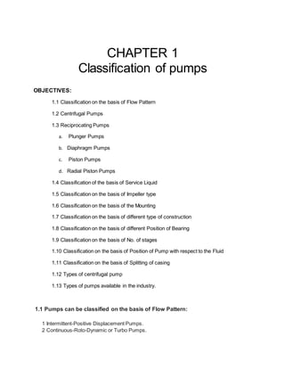 CHAPTER 1
Classification of pumps
OBJECTIVES:
1.1 Classification on the basis of Flow Pattern
1.2 Centrifugal Pumps
1.3 Reciprocating Pumps
a. Plunger Pumps
b. Diaphragm Pumps
c. Piston Pumps
d. Radial Piston Pumps
1.4 Classification of the basis of Service Liquid
1.5 Classification on the basis of Impeller type
1.6 Classification on the basis of the Mounting
1.7 Classification on the basis of different type of construction
1.8 Classification on the basis of different Position of Bearing
1.9 Classification on the basis of No. of stages
1.10 Classification on the basis of Position of Pump with respect to the Fluid
1.11 Classification on the basis of Splitting of casing
1.12 Types of centrifugal pump
1.13 Types of pumps available in the industry.
1.1 Pumps can be classified on the basis of Flow Pattern:
1 Intermittent-Positive Displacement Pumps.
2 Continuous-Roto-Dynamic or Turbo Pumps.
 