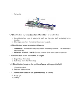  Horizontal
1.7 Classification of pumps based on different type of construction
1. Mono block-where motor is attached to shaft and the motor shaft is attached to the
impeller.
2. Other types are where the motor and pump and coupled .
1.8 Classification based on position of bearing
1. OVERHELP -On one side of the pump there is the bearing and shaft . The other side is
free unattached .
2. BETWEEN BEARING PUMPS - On both the sides of the pump there are bearings.
1.9 Classification on the basis of no. of stages
5. Single Stage (1 impeller)
6. Multi Stage (more than 1 impeller)
1.10 Classification based on the position of pump with respect to fluid
7. Submerged pumps
8. Externally placed pumps
1.11 Classification based on the type of splitting of casing
9. Axially split
10. Radially
 