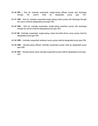 3.1.10 VS1 :- Wet pit, vertically suspended, single-casing diffuser pumps with discharge
through the column shall be designated pump type VS1.
3.1.11 VS2 :- Wet pit, vertically suspended single-casing volute pumps with discharge through
the column shall be designated pump type VS2.
3.1.12 VS3 :- Wet pit, vertically suspended, single-casing axial-flow pumps with discharge
through the column shall be designated pump type VS3
3.1.13 S4 :-Vertically suspended, single-casing volute line-shaft driven sump pumps shall be
designated pump type VS4.
3.1.14 VS5 :- Vertically suspended cantilever sump pumps shall be designated pump type VS5.
3.1.15 VS6 :- Double-casing diffuser vertically suspended pumps shall be designated pump
type VS6.
3.1.16 VS7 :- Double-casing volute vertically suspended pumps shall be designated pump type
VS7.
 