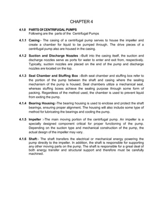 CHAPTER 4
4.1.0 PARTS Of CENTRIFUGAL PUMPS
Following are the parts of the Centrifugal Pumps
4.1.1 Casing:- The casing of a centrifugal pump serves to house the impeller and
create a chamber for liquid to be pumped through. The drive pieces of a
centrifugal pump also are housed in the casing.
4.1.2 Suction and Discharge Nozzles :-Built into the casing itself, the suction and
discharge nozzles serve as ports for water to enter and exit from, respectively.
Typically, suction nozzles are placed on the end of the pump and discharge
nozzles are located on the top.
4.1.3 Seal Chamber and Stuffing Box :-Both seal chamber and stuffing box refer to
the portion of the pump between the shaft and casing where the sealing
mechanism of the pump is housed. Seal chambers utilize a mechanical seal,
whereas stuffing boxes achieve the sealing purpose through some form of
packing. Regardless of the method used, the chamber is used to prevent liquid
from exiting the pump.
4.1.4 Bearing Housing:-The bearing housing is used to enclose and protect the shaft
bearings, ensuring proper alignment. The housing will also include some type of
method for lubricating the bearings and cooling the pump.
4.1.5 Impeller :-The main moving portion of the centrifugal pump. An impeller is a
specially designed component critical for proper functioning of the pump.
Depending on the suction type and mechanical construction of the pump, the
actual design of the impeller may vary.
4.1.6 Shaft:- The shaft transfers the electrical or mechanical energy powering the
pump directly to the impeller. In addition, the shaft is responsible for supporting
any other moving parts on the pump. The shaft is responsible for a great deal of
both energy transfer and structural support and therefore must be carefully
machined.
 