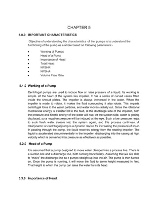 CHAPTER 5
5.0.0 IMPORTANT CHARACTERISTICS
Objective of understanding the characteristics of the pumps is to understand the
functioning of the pump as a whole based on following parameters:-
 Working of Pumps
 Head of a Pump
 Importance of Head
 Total Head
 NPSHR
 NPSHA
 Volume Flow Rate
5.1.0 Working of a Pump
Centrifugal pumps are used to induce flow or raise pressure of a liquid. Its working is
simple. At the heart of the system lies impeller. It has a series of curved vanes fitted
inside the shroud plates. The impeller is always immersed in the water. When the
impeller is made to rotate, it makes the fluid surrounding it also rotate. This imparts
centrifugal force to the water particles, and water moves radially out. Since the rotational
mechanical energy is transferred to the fluid, at the discharge side of the impeller, both
the pressure and kinetic energy of the water will rise. At the suction side, water is getting
displaced, so a negative pressure will be induced at the eye. Such a low pressure helps
to suck fresh water stream into the system again, and this process continues. A
rotodynamic or centrifugal pump is a dynamic device for increasing the pressure of liquid.
In passing through the pump, the liquid receives energy from the rotating impeller. The
liquid is accelerated circumferentially in the impeller, discharging into the casing at high
velocity which is converted into pressure as effectively as possible.
5.2.0 Head of a Pump
It is assumed that a pump designed to move water clamped into a process line. There is
a suction line and a discharge line, both running horizontally. Assuming that we are able
to “move” the discharge line so it pumps straight up into the air. The pump is then turned
on. Once the pump is running, it will move the fluid to some height measured in feet.
That height to which the pump can raise the water to is its head.
5.3.0 Importance of Head
 