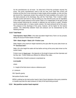 As the manufacturers do not know for what kind of fluid the purchaser requires the
pump .The pump manufacturer's want to tell you how much head their pump's will
produce but they don't know what type of water supply will be available, so how can they
get around this. Ingeniously simple, they subtract the head available at the suction from
the head produced at the discharge, they call this Total Head. Then it doesn't matter
what the suction tank level is, they are telling you only what the pump can do regardless
of the water supply pressure at the suction head is it is independent of the type of fluid
being pumped (assuming the viscosity is relatively low and similar to water). Whether
you’re pumping water or a heavy caustic solution, the head achieved will be the same.
The pressure at the discharge of the pump, however, will be higher for the heavier
solution. The relationship between head and pressure can be characterized by the
following formula.
5.4.0 Total Head
Total Dynamic Head (TDH) is the total equivalent height that a fluid is to be pumped,
taking into account friction losses in the pipe.
TDH = Static Height + Static Lift + Friction Loss
Static Height is the maximum height reached by the pipe after the pump (also known as
the 'discharge head').
Static Lift is the height the water will rise before arriving at the pump (also known as the
suction head).
Friction Loss (or Head Loss).- this depends on the length of pipes and their diameter and
the flow rate . Friction losses are different for different flow rates .
The relationship of head to pressure is expressed as
h=2.31p/SG
where
h = height of the fluid column above a reference point
p = pressure.
SG= Specific gravity
Net positive Suction head
NPSH is defined as the total suction head in feet of liquid (absolute at the pump centerline
or impeller eye) less the vapor pressure (in feet) of the liquid being pumped.
5.5.0 Net positive suction head required
 