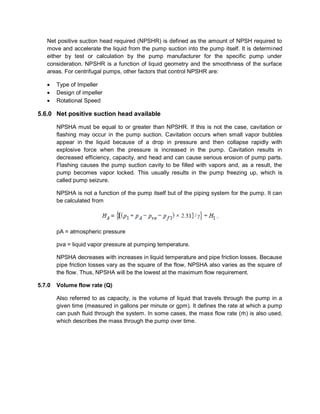 Net positive suction head required (NPSHR) is defined as the amount of NPSH required to
move and accelerate the liquid from the pump suction into the pump itself. It is determined
either by test or calculation by the pump manufacturer for the specific pump under
consideration. NPSHR is a function of liquid geometry and the smoothness of the surface
areas. For centrifugal pumps, other factors that control NPSHR are:
 Type of Impeller
 Design of impeller
 Rotational Speed
5.6.0 Net positive suction head available
NPSHA must be equal to or greater than NPSHR. If this is not the case, cavitation or
flashing may occur in the pump suction. Cavitation occurs when small vapor bubbles
appear in the liquid because of a drop in pressure and then collapse rapidly with
explosive force when the pressure is increased in the pump. Cavitation results in
decreased efficiency, capacity, and head and can cause serious erosion of pump parts.
Flashing causes the pump suction cavity to be filled with vapors and, as a result, the
pump becomes vapor locked. This usually results in the pump freezing up, which is
called pump seizure.
NPSHA is not a function of the pump itself but of the piping system for the pump. It can
be calculated from
pA = atmospheric pressure
pva = liquid vapor pressure at pumping temperature.
NPSHA decreases with increases in liquid temperature and pipe friction losses. Because
pipe friction losses vary as the square of the flow, NPSHA also varies as the square of
the flow. Thus, NPSHA will be the lowest at the maximum flow requirement.
5.7.0 Volume flow rate (Q)
Also referred to as capacity, is the volume of liquid that travels through the pump in a
given time (measured in gallons per minute or gpm). It defines the rate at which a pump
can push fluid through the system. In some cases, the mass flow rate (ṁ) is also used,
which describes the mass through the pump over time.
 