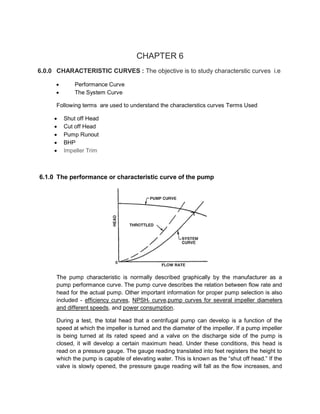 CHAPTER 6
6.0.0 CHARACTERISTIC CURVES : The objective is to study characterstic curves i.e
 Performance Curve
 The System Curve
Following terms are used to understand the characterstics curves Terms Used
 Shut off Head
 Cut off Head
 Pump Runout
 BHP
 Impeller Trim
6.1.0 The performance or characteristic curve of the pump
The pump characteristic is normally described graphically by the manufacturer as a
pump performance curve. The pump curve describes the relation between flow rate and
head for the actual pump. Other important information for proper pump selection is also
included - efficiency curves, NPSHr curve,pump curves for several impeller diameters
and different speeds, and power consumption.
During a test, the total head that a centrifugal pump can develop is a function of the
speed at which the impeller is turned and the diameter of the impeller. If a pump impeller
is being turned at its rated speed and a valve on the discharge side of the pump is
closed, it will develop a certain maximum head. Under these conditions, this head is
read on a pressure gauge. The gauge reading translated into feet registers the height to
which the pump is capable of elevating water. This is known as the “shut off head.” If the
valve is slowly opened, the pressure gauge reading will fall as the flow increases, and
 