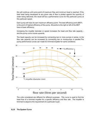 this will continue until some point of maximum flow and minimum head is reached. If the
total head being developed at any given rate of flow is plotted against the quantity of
water being delivered, the result will be a performance curve for this particular pump at
this particular speed.
Each pump will have its own maximum efficiency point. The best efficiency point (BEP)
is the point of highest efficiency of the pump. All points to the right or left of the BEP
have a lower efficiency.
Increasing the impeller diameter or speed increases the head and flow rate capacity -
and the pump curve moves upwards.
The head capacity can be increased by connecting two or more pumps in series, or the
flow rate capacity can be increased by connecting two or morepumps in parallel.The
pump performance curves can made for trimmed impeller for same conditions
The units considered are different for different purposes . This curve is used to find the
head flow of a trimmed impeller for a specific efficiency and flow rate . The impeller is
trimmed to adjust to the requirement of a particular buyer.
6.2.0 The System Curve
 
