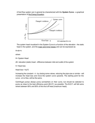 A fluid flow system can in general be characterized with the System Curve - a graphical
presentation of the Energy Equation.
The system head visualized in the System Curve is a function of the elevation - the static
head in the system, and the major and minor losses and can be expressed as:
H=dh+h
where
H= System Head
dh= elevation (static) head - difference between inlet and outlet of the system
h= Head loss
Head loss = kq^2
Increasing the constant - k - by closing some valves, reducing the pipe size or similar - will
increase the head loss and move the system curve upwards. The starting point for the
curve - at no flow, will be the same.
Centrifugal pumps always pump somewhere on their curve, but should be selected to
pump as close to the best efficiency point (B.E.P.) as possible. The B.E.P. will fall some
where between 80% and 85% of the shut off head (maximum head).
 