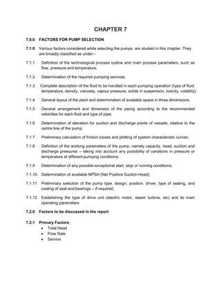 CHAPTER 7
7.0.0 FACTORS FOR PUMP SELECTION
7.1.0 Various factors considered while selecting the pumps are studied in this chapter: They
are broadly classified as under:-
7.1.1 Definition of the technological process outline and main process parameters, such as
flow, pressure and temperature.
7.1.2 Determination of the required pumping services.
7.1.3 Complete description of the fluid to be handled in each pumping operation (type of fluid,
temperature, density, viscosity, vapour pressure, solids in suspension, toxicity, volatility)
7.1.4 General layout of the plant and determination of available space in three dimensions;
7.1.5 General arrangement and dimension of the piping according to the recommended
velocities for each fluid and type of pipe;
7.1.6 Determination of elevation for suction and discharge points of vessels, relative to the
centre line of the pump;
7.1.7 Preliminary calculation of friction losses and plotting of system characteristic curves;
7.1.8 Definition of the working parameters of the pump, namely capacity, head, suction and
discharge pressures – taking into account any possibility of variations in pressure or
temperature at different pumping conditions;
7.1.9 Determination of any possible exceptional start, stop or running conditions;
7.1.10 Determination of available NPSH (Net Positive Suction Head);
7.1.11 Preliminary selection of the pump type, design, position, driver, type of sealing, and
cooling of seal and bearings – if required;
7.1.12 Establishing the type of drive unit (electric motor, steam turbine, etc) and its main
operating parameters
7.2.0 Factors to be discussed in the report
7.2.1 Primary Factors
 Total Head
 Flow Rate
 Service
 