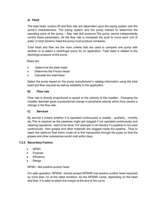 a) Head
The total head, suction lift and flow rate are dependent upon the piping system and the
pump’s characteristics. The piping system and the pump interact to determine the
operating point of the pump – flow rate and pressure.The pump cannot independently
control these parameters. As the flow rate is increased the work to move each unit of
water or total dynamic head the pump must produce increases.
Total head and flow are the main criteria that are used to compare one pump with
another or to select a centrifugal pump for an application. Total head is related to the
discharge pressure of the pump.
Steps are
 Determine the static head
 Determine the Friction Head
 Calculate the total Head
Select the pump based on the pump manufacturer’s catalog information using the total
head and flow required as well as suitability to the application
B) Flow rate
Flow rate is directly proportional to speed or the velocity of the impeller . Changing the
impeller diameter gives a proportional change in peripheral velocity which thus causes a
change in the flow rate .
C) Services
By service it means whether it is operated continuously or weekly , quarterly , monthly
etc.This is required as the pipelines might get clogged if not operated continuously and
cleaning operations need to be done. For example In oil industry if a pipeline is not used
continuously then grease and other materials are clogged inside the pipeline . Thus to
reach the optimum flow warm crude oil is first transported through the pipes so that the
grease and other substances would melt within days.
7.2.2 Secondary Factors
 NPSH
 Purpose
 Efficiency
 Range
NPSH - Net positive suction head
For safe operation, NPSHA should exceed NPSHR (net positive suction head required)
by more than 1m at the rated condition. As the NPSHR varies, depending on the head
and flow, it is safer to select the margin at the end of the curve.
 