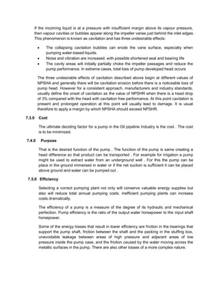 If the incoming liquid is at a pressure with insufficient margin above its vapour pressure,
then vapour cavities or bubbles appear along the impeller vanes just behind the inlet edges.
This phenomenon is known as cavitation and has three undesirable effects:
 The collapsing cavitation bubbles can erode the vane surface, especially when
pumping water-based liquids.
 Noise and vibration are increased, with possible shortened seal and bearing life
 The cavity areas will initially partially choke the impeller passages and reduce the
pump performance. In extreme cases, total loss of pump developed head occurs
The three undesirable effects of cavitation described above begin at different values of
NPSHA and generally there will be cavitation erosion before there is a noticeable loss of
pump head. However for a consistent approach, manufacturers and industry standards,
usually define the onset of cavitation as the value of NPSHR when there is a head drop
of 3% compared with the head with cavitation free performance. At this point cavitation is
present and prolonged operation at this point will usually lead to damage. It is usual
therefore to apply a margin by which NPSHA should exceed NPSHR.
7.3.0 Cost
The ultimate deciding factor for a pump in the Oil pipeline Industry is the cost . The cost
is to be minimized.
7.4.0 Purpose
That is the desired function of the pump . The function of the pump is same creating a
head difference so that product can be transported . For example for irrigation a pump
might be used to extract water from an underground well . For this the pump can be
place in the ground immersed in water or if the net suction is sufficient it can be placed
above ground and water can be pumped out .
7.5.0 Efficiency
Selecting a correct pumping plant not only will conserve valuable energy supplies but
also will reduce total annual pumping costs. Inefficient pumping plants can increase
costs dramatically.
The efficiency of a pump is a measure of the degree of its hydraulic and mechanical
perfection. Pump efficiency is the ratio of the output water horsepower to the input shaft
horsepower.
Some of the energy losses that result in lower efficiency are friction in the bearings that
support the pump shaft, friction between the shaft and the packing in the stuffing box,
unavoidable leakage between areas of high pressure and adjacent areas of low
pressure inside the pump case, and the friction caused by the water moving across the
metallic surfaces in the pump. There are also other losses of a more complex nature.
 