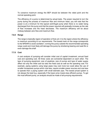 To conserve maximum energy the BEP should be between the rated point and the
normal operating point.
The efficiency of a pump is determined by actual tests. The power required to turn the
pump during the process of maximum flow and minimum head, you will note that the
power is at a minimum for this typical centrifugal pump when there is no water being
discharged from the pump and that the power required will gradually increase as the rate
of flow increases and the head decreases. The maximum efficiency will be about
midway between zero flow and maximum flow.
7.6.0 Range
The range is basically region of operation of that unit .It is the region where the efficiency
is maximum according to our requirements .The lowest mark on the range corresponds
to the NPSHR to avoid cavitation .running the pump outside the recommended operating
range could and most likely will damage the pump by shortening bearing and seal life or
even damage the shaft
7.7.0 Cost
A cost analysis of pumping will consider initial cost of capital investment, annual fixed
cost and operating cost. All three costs are somewhat dependent on each other. The
type of pumping equipment, size of pipelines, size of pumps and type of water supply
affect not only the initial cost but also the fixed cost as well as the operating cost. For
example, piping systems using large pipes may cost more but could allow the use of
smaller horsepower pumps which cost less, require smaller power sources and cost less
to operate than a piping system with small diameter pipe. The lowest priced system is
not always the best buy, especially if the lower price means less efficient pumps. To get
the most efficient pump, an analysis should be made of all pumping requirements.
 