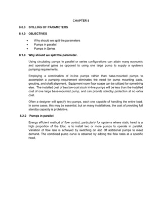CHAPTER 8
8.0.0 SPILLING OF PARAMETERS
8.1.0 OBJECTIVES
 Why should we split the parameters
 Pumps in parallel
 Pumps in Series
8.1.0 Why should we split the parameter.
Using circulating pumps in parallel or series configurations can attain many economic
and operational gains as opposed to using one large pump to supply a system’s
pumping requirements.
Employing a combination of in-line pumps rather than base-mounted pumps to
accomplish a pumping requirement eliminates the need for pump mounting pads,
grouting, and shaft alignment. Equipment room floor space can be utilized for something
else. The installed cost of two low-cost stock in-line pumps will be less than the installed
cost of one large base-mounted pump, and can provide standby protection at no extra
cost.
Often a designer will specify two pumps, each one capable of handling the entire load.
In some cases, this may be essential, but on many installations, the cost of providing full
standby capacity is prohibitive.
8.2.0 Pumps in parallel
Energy efficient method of flow control, particularly for systems where static head is a
high proportion of the total, is to install two or more pumps to operate in parallel.
Variation of flow rate is achieved by switching on and off additional pumps to meet
demand. The combined pump curve is obtained by adding the flow rates at a specific
head.
 