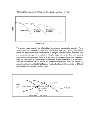 The head/flow rate curves for two and three pumps are shown in Figure
The system curve is usually not affected by the number of pumps that are running. For a
system with a combination of static and friction head loss the operating point of the
pumps on their performance curves moves to a higher head and hence lower flow rate
per pump, as more pumps are started. It is also apparent that the flow rate with two
pumps running is not double that of a single pump. If the system head were only static,
then flow rate would be proportional to the number of pumps operating. It is possible to
run pumps of different sizes in parallel providing their closed valve heads are similar. By
arranging different combinations of pumps running together, a larger number of different
flow rates can be provided into the system.
 