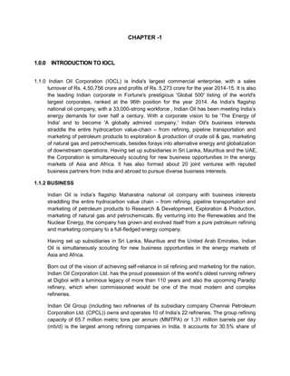 CHAPTER -1
1.0.0 INTRODUCTION TO IOCL
1.1.0 Indian Oil Corporation (IOCL) is India's largest commercial enterprise, with a sales
turnover of Rs. 4,50,756 crore and profits of Rs. 5,273 crore for the year 2014-15. It is also
the leading Indian corporate in Fortune's prestigious 'Global 500' listing of the world's
largest corporates, ranked at the 96th position for the year 2014. As India's flagship
national oil company, with a 33,000-strong workforce , Indian Oil has been meeting India’s
energy demands for over half a century. With a corporate vision to be 'The Energy of
India' and to become 'A globally admired company,' Indian Oil's business interests
straddle the entire hydrocarbon value-chain – from refining, pipeline transportation and
marketing of petroleum products to exploration & production of crude oil & gas, marketing
of natural gas and petrochemicals, besides forays into alternative energy and globalization
of downstream operations. Having set up subsidiaries in Sri Lanka, Mauritius and the UAE,
the Corporation is simultaneously scouting for new business opportunities in the energy
markets of Asia and Africa. It has also formed about 20 joint ventures with reputed
business partners from India and abroad to pursue diverse business interests.
1.1.2 BUSINESS
Indian Oil is India’s flagship Maharatna national oil company with business interests
straddling the entire hydrocarbon value chain – from refining, pipeline transportation and
marketing of petroleum products to Research & Development, Exploration & Production,
marketing of natural gas and petrochemicals. By venturing into the Renewables and the
Nuclear Energy, the company has grown and evolved itself from a pure petroleum refining
and marketing company to a full-fledged energy company.
Having set up subsidiaries in Sri Lanka, Mauritius and the United Arab Emirates, Indian
Oil is simultaneously scouting for new business opportunities in the energy markets of
Asia and Africa.
Born out of the vision of achieving self-reliance in oil refining and marketing for the nation,
Indian Oil Corporation Ltd. has the proud possession of the world’s oldest running refinery
at Digboi with a luminous legacy of more than 110 years and also the upcoming Paradip
refinery, which when commissioned would be one of the most modern and complex
refineries.
Indian Oil Group (including two refineries of its subsidiary company Chennai Petroleum
Corporation Ltd. (CPCL)) owns and operates 10 of India’s 22 refineries. The group refining
capacity of 65.7 million metric tons per annum (MMTPA) or 1.31 million barrels per day
(mb/d) is the largest among refining companies in India. It accounts for 30.5% share of
 