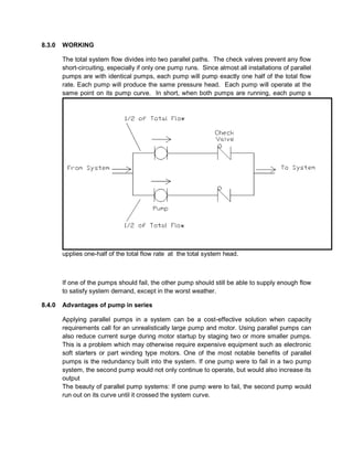 8.3.0 WORKING
The total system flow divides into two parallel paths. The check valves prevent any flow
short-circuiting, especially if only one pump runs. Since almost all installations of parallel
pumps are with identical pumps, each pump will pump exactly one half of the total flow
rate. Each pump will produce the same pressure head. Each pump will operate at the
same point on its pump curve. In short, when both pumps are running, each pump s
upplies one-half of the total flow rate at the total system head.
If one of the pumps should fail, the other pump should still be able to supply enough flow
to satisfy system demand, except in the worst weather.
8.4.0 Advantages of pump in series
Applying parallel pumps in a system can be a cost-effective solution when capacity
requirements call for an unrealistically large pump and motor. Using parallel pumps can
also reduce current surge during motor startup by staging two or more smaller pumps.
This is a problem which may otherwise require expensive equipment such as electronic
soft starters or part winding type motors. One of the most notable benefits of parallel
pumps is the redundancy built into the system. If one pump were to fail in a two pump
system, the second pump would not only continue to operate, but would also increase its
output
The beauty of parallel pump systems: If one pump were to fail, the second pump would
run out on its curve until it crossed the system curve.
 