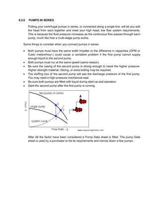 8.5.0 PUMPS IN SERIES
Putting your centrifugal pumps in series, or connected along a single line, will let you add
the head from each together and meet your high head, low flow system requirements.
This is because the fluid pressure increases as the continuous flow passes through each
pump, much like how a multi-stage pump works.
Some things to consider when you connect pumps in series:
 Both pumps must have the same width impeller or the difference in capacities (GPM or
Cubic meters/hour.) could cause a cavitation problem if the first pump cannot supply
enough liquid to the second pump.
 Both pumps must run at the same speed (same reason).
 Be sure the casing of the second pump is strong enough to resist the higher pressure.
Higher strength material, ribbing, or extra bolting may be required.
 The stuffing box of the second pump will see the discharge pressure of the first pump.
You may need a high-pressure mechanical seal.
 Be sure both pumps are filled with liquid during start-up and operation.
 Start the second pump after the first pump is running.
After All the factor have been considered a Pump Data sheet is filled. The pump Data
sheet is used by a purchaser to list its requirements and narrow down a few pumps .
 