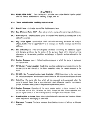 CHAPTER 9
9.0.0 PUMP DATA SHEET : The objective is to study the pump data sheet is to get acquitted
with the various terms used for following pumps such as
9.1.0 Terms and definitions used in pump data sheet
9.1.1 Barrel Pump :- horizontal pump of the double-casing type.
9.1.2 Best Efficiency Point (BEP) :- flow rate at which a pump achieves its highest efficiency..
9.1.3 Critical Speed :- shaft rotational speed at which the rotor-bearing-support system is in a
state of resonance.
9.1.4 Dry Critical Speed :- rotor critical speed calculated assuming that there are no liquid
effects, that the rotor is supported only at its bearings and that the bearings are of infinite
stiffness.
9.1.5 Wet Critical Speed :-rotor critical speed calculated considering the additional support
and damping produced by the action of the pumped liquid within internal running
clearances at the operating conditions and allowing for flexibility and damping within the
bearings.
9.1.6 Suction Pressure max :- highest suction pressure to which the pump is subjected
during operation
9.1.7 NPSH ,Net Pressure suction Head :-total absolute suction pressure determined at the
suction nozzle and referred to the datum elevation, minus the vapour pressure of the
liquid
9.1.8 NPSHA , Net Pressure Suction Head Available :- NPSH determined by the purchaser
for the pumping system with the liquid at the rated flow and normal pumping temperature.
9.1.9 Rated flow :The pump inlet flow, which will be measured, and guaranteed, when the
pump is tested. Rated flow is associated with rated differential head for rotodynamic
pumps, and rated outlet pressure for positive displacement pumps.
9.1.10 Suction Pressure: Operation of the pump creates suction (a lower pressure) at the
suction side so that fluid can enter the pump through the inlet. Pump operation also
causes higher pressure at the discharge side by forcing the fluid out at the outlet.
9.1.11 Rated Suction pressure :Rated suction pressure would be the suction pressure needed
when the pump is discharging its rated flow.
9.1.12 Discharge Pressure: Discharge pressure describes the pressure of a liquid as it leaves
a pump.
 