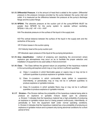 9.1.13 Differential Pressure. it is the amount of head that is added to the system .Differential
pressure is the pressure increase provided by the pump between the pump inlet and
outlet. It is measured as the difference between the pressure at the pump’s discharge
flange and the suction flange.
9.1.14 NPSHA :The absolute pressure at the suction port of the pump.NPSHA MUST be
greater than NPSHR for the pump system to operate without cavitating.
NPSHA = HA ± HZ - HF + HV – HVP
HA=The absolute pressure on the surface of the liquid in the supply tank
HZ=The vertical distance between the surface of the liquid in the supply tank and the
centerline of the pump
HF=Friction losses in the suction piping
HV=Velocity head at the pump suction port
HP=Absolute vapor pressure of the liquid at the pumping temperature .
9.1.15 Area classification : method of analysing and classifying the environment where
explosive gas atmospheres may occur so as to facilitate the proper selection and
installation of equipment to be used safely in that environment
9.1.16 Class : The Class defines the general nature (or properties) of the hazardous material
in the surrounding atmosphere which may or may not be in sufficient quantities
a) Class I—Locations in which flammable gases or vapors may or may not be in
sufficient quantities to produce explosive or ignitable mixtures
b) Class II—Locations in which combustible dusts (either in suspension,
intermittently, or periodically) may or may not be in sufficient quantities to
produce explosive or ignitable mixtures.
c) Class III—Locations in which ignitable fibers may or may not be in sufficient
quantities to produce explosive or ignitable mixtures.
9.1.17 Division—The Division defines the probability of the hazardous material being able to
produce an explosive or ignitable mixture based upon its presence.
a. Division 1 indicates that the hazardous material has a high probability of producing
an explosive or ignitable mixture due to it being present continuously, intermittently, or
periodically or from the equipment itself under normal operating conditions.
b. Division 2 indicates that the hazardous material has a low probability of producing an
explosive or ignitable mixture and is present only during abnormal conditions for a short
period of time
 