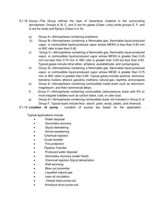 9.1.18 Group—The Group defines the type of hazardous material in the surrounding
atmosphere. Groups A, B, C, and D are for gases (Class I only) while groups E, F, and
G are for dusts and flying’s (Class II or III).
a) Group A—Atmospheres containing acetylene.
b) Group B—Atmospheres containing a flammable gas, flammable liquid-produced
vapor, or combustible liquid-produced vapor whose MESG is less than 0.45 mm
or MIC ratio is less than 0.40.
c) Group C—Atmospheres containing a flammable gas, flammable liquid-produced
vapor, or combustible liquid-produced vapor whose MESG is greater than 0.45
mm but less than 0.75 mm or MIC ratio is greater than 0.40 but less than 0.80.
Typical gases include ethyl either, ethylene, acetaldehyde, and cyclopropane.
D) Group D—Atmospheres containing a flammable gas, flammable liquid-produced
vapor, or combustible liquid-produced vapor whose MESE is greater than 0.75
mm or MIC ration is greater than 0.80. Typical gases include acetone, ammonia,
benzene, butane, ethanol, gasoline, methane, natural gas, naphtha, and propane.
e) Group E—Atmospheres containing combustible metal dusts such as aluminum,
magnesium, and their commercial alloys.
f) Group F—Atmospheres containing combustible carbonaceous dusts with 8% or
more trapped volatiles such as carbon black, coal, or coke dust.
g) Group G—Atmospheres containing combustible dusts not included in Group E or
Group F. Typical dusts include flour, starch, grain, wood, plastic, and chemical .
9.1.19 Location of pump : Location of pumps are based on the application .
Typical applications include
 Water disposal
 Secondary recovery
 Glycol dewatering
 Amine sweetening
 Chemical injection
 Crude transfer
 Fire protection
 Pipeline Transfer
 Produced water disposal
 Secondary recovery (water flood)
 Chemical injection Glycol dehydration
 Well servicing
 Blow out preventer
 Liquefied natural gas
 Lean oil circulation
 Closed drain pump-out
 Knockout drum pump-out
 