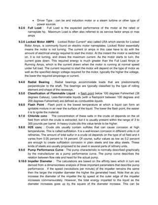  Driver Type : can be and induction motor or a steam turbine or other type of
power sources
9.2.0 Full Load : Full Load is the expected performance of the motor at the rated or
nameplate hp. Maximum Load is often also referred to as service factor amps or max
amps
9.3.0 Locked Motor AMPS : Locked Rotor Current" also called LRA which stands for Locked
Rotor Amps, is commonly found on electric motor nameplates. Locked Rotor essentially
means the motor is not turning. The current or amps in this case have to do with the
amount of electrical energy required to start the motor. At the instant the motor is switched
on, it is not turning, and draws the maximum current. As the motor starts to turn, the
current goes down. This required energy is much greater than the Full Load Amps or
Running Amps, which is the current drawn when the motor is running at normal speed
under full load. The current required to start the motor will depend on the type of motor as
well as the specified design voltage required for the motor, typically the higher the voltage,
the lower the required amperage or current.
9.4.0 Radial Bearing : Radial bearings accommodate loads that are predominantly
perpendicular to the shaft. The bearings are typically classified by the type of rolling
element and shape of the raceways.
9.5.0 Classfication of Flammable Liquid : a flash point below 100 degrees Fahrenheit (38
degrees Celsius). Less-flammable liquids (with a flashpoint between 100 degrees and
200 degrees Fahrenheit) are defined as combustible liquids.
9.6.0 Flash Point : Flash point is the lowest temperature at which a liquid can form an
ignitable mixture in air near the surface of the liquid. The lower the flash point, the easier
it is to ignite the material.
9.7.0 Chloride conc : The concentration of these salts in the crude oil depends on the oil
field from which the crude is extracted, but it is usually present within the range of 3 to
300 pounds per barrel. In heavy crude oils this value tends to be higher.
9.8.0 H2S conc : Crude oils usually contain sulfides that can cause corrosion at high
temperatures. This is called sulfidation. It is a well-known corrosion in different units in oil
refineries. The amount of total sulfur in a crude oil depends on the type of oil field and it
varies from 0.05 percent to 14 percent. Of course, sulfur values as low as 0.2 percent
are enough to create sulfidation corrosion in plain steels and low alloy steels. These
kinds of steels are usually proposed to be used in several parts of refinery units.
9.9.0 Pump Performance Curve : The pump characteristic is normally described graphically
by the manufacturer as a pump performance curve. The pump curve describes the
relation between flow rate and head for the actual pump.
9.10.0 Impeller Diameter : The calculations are based on the affinity laws which in turn are
derived from a dimensionless analysis of three important parameters that describe pump
performance . If the speed (revolutions per minute) of the impeller remains the same
then the larger the impeller diameter the higher the generated head. Note that as you
increase the diameter of the impeller the tip speed at the outer edge of the impeller
increases commensurately. However, the total energy imparted to the liquid as the
diameter increases goes up by the square of the diameter increase. This can be
 