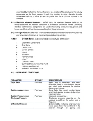 understood by the fact that the liquid's energy is a function of its velocity and the velocity
accelerates as the liquid passes through the impeller. A wider diameter impeller
accelerates the liquid to a final exit velocity greater than the proportional increase in the
diameter.
9.11.0 Maximum allowable Pressure : MAWP being the maximum pressure based on the
design codes that the weakest component of a Pressure vessel can handle. Commonly
standard wall thickness components are used in fabricating pressurized equipment, and
hence are able to withstand pressures above their design pressure.
9.12.0 Design Pressure : The most severe condition of coincident internal or external pressure
and temperature (minimum or maximum) expected during service”.
9.13.0 OTHER TERMS AND DEFINITIONS USED IN PUMP DATA SHEET
 OPERATING CONDITIONS
 SITE DATA
 DRIVER TYPE
 MOTOR DRIVER
 LIQUID
 MATERIAL
 PERFORMANCE
 UTILITY
 CONSTRUCTION
 SURFACE PREPARATION AND PAINT
 HEATING AND COOLING
 BEARINGS AND LUBRICATION
9.13.1 OPERATING CONDITIONS
PARAMETER GIVEN BY REQUIREMENTS
Flow, Rated Purchaser Rated flow is associated with rated
differential head for roto-dynamic pumps,
and rated outlet pressure for positive
displacement pumps.
Suction pressure max. Purchaser Some factor like pump's suction flange
which limits suction pressure to the given
maximum value.
Suction Pressure rated Purchaser It depends on rated flow .
Discharge Pressure Discharge pressure depends on the
pressure available on the suction side of
the pump
Differential Pressure Determined by evaluating all pressure (or
head) losses from the liquid level in the
receiver through all piping and
 
