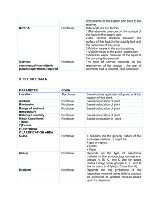 components of the system and back to the
receiver.
NPSHA Purchaser It depends on five factors
1)The absolute pressure on the surface of
the liquid in the supply tank.
2)The vertical distance between the
surface of the liquid in the supply tank and
the centerline of the pump
3)Friction losses in the suction piping
4)Velocity head at the pump suction port
5)Absolute vapor pressure of the liquid at
the pumping temperature
Service:
continuous/intermittent/
parallel operations required
Purchaser The type of service depends on the
requirement of the product , the cost of
operation that is incurred , the eeficiency.
9.13.2 SITE DATA
PARAMETER GIVEN
Location: Purchaser Based on the application of pump and the
location of the plant.
Altitude Purchaser Based on location of plant.
Barometer Purchaser Based on location of plant
Range of ambient
temperature
Purchaser Based on location of plant
Relative Humidity Purchaser Based on location of plant
Usual Conditions
1)Dust
2)Fumes
Purchaser Based on location of plant
ELECTRICAL
CLASSIFICATION AREA
Class Purchaser It depends on the general nature of the
explosive material . It might be
1)gas or vapour
2)Dusts
4)Fiber
Group Purchaser Depends on the type of hazardous
material in the surrounding atmosphere.
Groups A, B, C, and D are for gases
(Class I only) while groups E, F, and G
are for dusts and flyings (Class II or III).
Division Purchaser Depends on the probability of the
hazardous material being able to produce
an explosive or ignitable mixture based
upon its presence.
 