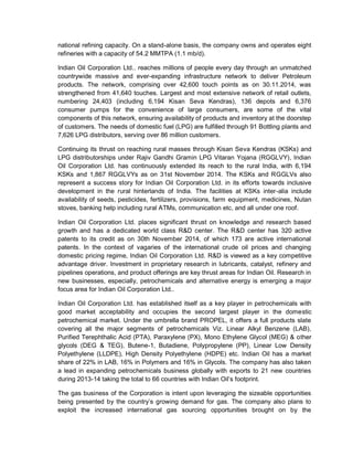 national refining capacity. On a stand-alone basis, the company owns and operates eight
refineries with a capacity of 54.2 MMTPA (1.1 mb/d).
Indian Oil Corporation Ltd.. reaches millions of people every day through an unmatched
countrywide massive and ever-expanding infrastructure network to deliver Petroleum
products. The network, comprising over 42,600 touch points as on 30.11.2014, was
strengthened from 41,640 touches. Largest and most extensive network of retail outlets,
numbering 24,403 (including 6,194 Kisan Seva Kendras), 136 depots and 6,376
consumer pumps for the convenience of large consumers, are some of the vital
components of this network, ensuring availability of products and inventory at the doorstep
of customers. The needs of domestic fuel (LPG) are fulfilled through 91 Bottling plants and
7,626 LPG distributors, serving over 86 million customers.
Continuing its thrust on reaching rural masses through Kisan Seva Kendras (KSKs) and
LPG distributorships under Rajiv Gandhi Gramin LPG Vitaran Yojana (RGGLVY), Indian
Oil Corporation Ltd. has continuously extended its reach to the rural India, with 6,194
KSKs and 1,867 RGGLVYs as on 31st November 2014. The KSKs and RGGLVs also
represent a success story for Indian Oil Corporation Ltd. in its efforts towards inclusive
development in the rural hinterlands of India. The facilities at KSKs inter-alia include
availability of seeds, pesticides, fertilizers, provisions, farm equipment, medicines, Nutan
stoves, banking help including rural ATMs, communication etc, and all under one roof.
Indian Oil Corporation Ltd. places significant thrust on knowledge and research based
growth and has a dedicated world class R&D center. The R&D center has 320 active
patents to its credit as on 30th November 2014, of which 173 are active international
patents. In the context of vagaries of the international crude oil prices and changing
domestic pricing regime, Indian Oil Corporation Ltd. R&D is viewed as a key competitive
advantage driver. Investment in proprietary research in lubricants, catalyst, refinery and
pipelines operations, and product offerings are key thrust areas for Indian Oil. Research in
new businesses, especially, petrochemicals and alternative energy is emerging a major
focus area for Indian Oil Corporation Ltd..
Indian Oil Corporation Ltd. has established itself as a key player in petrochemicals with
good market acceptability and occupies the second largest player in the domestic
petrochemical market. Under the umbrella brand PROPEL, it offers a full products slate
covering all the major segments of petrochemicals Viz. Linear Alkyl Benzene (LAB),
Purified Terephthalic Acid (PTA), Paraxylene (PX), Mono Ethylene Glycol (MEG) & other
glycols (DEG & TEG), Butene-1, Butadiene, Polypropylene (PP), Linear Low Density
Polyethylene (LLDPE), High Density Polyethylene (HDPE) etc. Indian Oil has a market
share of 22% in LAB, 16% in Polymers and 16% in Glycols. The company has also taken
a lead in expanding petrochemicals business globally with exports to 21 new countries
during 2013-14 taking the total to 66 countries with Indian Oil’s footprint.
The gas business of the Corporation is intent upon leveraging the sizeable opportunities
being presented by the country’s growing demand for gas. The company also plans to
exploit the increased international gas sourcing opportunities brought on by the
 