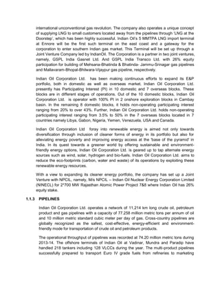 international unconventional gas revolution. The company also operates a unique concept
of supplying LNG to small customers located away from the pipelines through ‘LNG at the
Doorstep’, which has been highly successful. Indian Oil’s 5 MMTPA LNG import terminal
at Ennore will be the first such terminal on the east coast and a gateway for the
corporation to enter southern Indian gas market. This Terminal will be set up through a
Joint Venture Company led by IndianOil. The Corporation is a partner in two joint ventures,
namely, GSPL India Gasnet Ltd. And GSPL India Transco Ltd. with 26% equity
participation for building of Mehsana-Bhatinda & Bhatinda- Jammu-Srinagar gas pipelines
and Mallavaram-Bhopal-Bhilwara-Vijaypur gas pipeline, respectively.
Indian Oil Corporation Ltd. has been making continuous efforts to expand its E&P
portfolio, both in domestic as well as overseas market. Indian Oil Corporation Ltd.
presently has Participating Interest (PI) in 10 domestic and 7 overseas blocks. These
blocks are in different stages of operations. Out of the 10 domestic blocks, Indian Oil
Corporation Ltd. is operator with 100% PI in 2 onshore exploration blocks in Cambay
basin. In the remaining 8 domestic blocks, it holds non-operating participating interest
ranging from 20% to over 43%. Further, Indian Oil Corporation Ltd. holds non-operating
participating interest ranging from 3.5% to 50% in the 7 overseas blocks located in 7
countries namely Libya, Gabon, Nigeria, Yemen, Venezuela, USA and Canada.
Indian Oil Corporation Ltd foray into renewable energy is aimed not only towards
diversification through inclusion of cleaner forms of energy in its portfolio but also for
alleviating energy poverty and improving energy access at the 'base of the pyramid' in
India. In its quest towards a greener world by offering sustainable and environment-
friendly energy options, Indian Oil Corporation Ltd. is geared up to tap alternate energy
sources such as wind, solar, hydrogen and bio-fuels. Indian Oil Corporation Ltd. aims to
reduce the eco-footprints (carbon, water and waste) of its operations by exploiting these
renewable energy resources.
With a view to expanding its cleaner energy portfolio, the company has set up a Joint
Venture with NPCIL, namely, M/s NPCIL – Indian Oil Nuclear Energy Corporation Limited
(NINECL) for 2*700 MW Rajasthan Atomic Power Project 7&8 where Indian Oil has 26%
equity stake.
1.1.3 PIPELINES
Indian Oil Corporation Ltd. operates a network of 11,214 km long crude oil, petroleum
product and gas pipelines with a capacity of 77.258 million metric tons per annum of oil
and 10 million metric standard cubic meter per day of gas. Cross-country pipelines are
globally recognized as the safest, cost-effective, energy-efficient and environment-
friendly mode for transportation of crude oil and petroleum products.
The operational throughput of pipelines was recorded at 74.20 million metric tons during
2013-14. The offshore terminals of Indian Oil at Vadinar, Mundra and Paradip have
handled 218 tankers including 128 VLCCs during the year. The multi-product pipelines
successfully prepared to transport Euro IV grade fuels from refineries to marketing
 