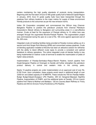 centers maintaining the high quality standards of products during transportation.
Beginning with the first batch of Euro-IV MS grade quality fuel to National Capital Region
in January, 2010, Euro IV grade quality fuels have been transported through the
pipelines from refinery locations to the major metros for supply of these environment
friendly products to the consumers as per the new emission norms.
Indian Oil Corporation completed and commissioned the 290-km long Chennai-
Bangalore Pipeline to position the petroleum products from Chennai Petroleum
Corporation’s Manali refinery to Bangalore and surrounding areas in a cost-effective
manner. Crude oil feed for the expansion of Panipat refinery to 15 million tons was
arranged through the augmented Mundra-Panipat Pipeline. The augmentation project
was commissioned during the year at a cost of Rs. 165 crore against approved cost of
Rs. 205 crore.
Integrated crude oil handling facilities being provided at Paradip involves setting up of a
second and third Single Point Mooring (SPM) and concomitant subsea pipelines. Crude
oil blending application installed at Mundra has been an attractive solution for refineries
with the ability to blend different crude types to provide a consistent and optimal
feedstock to refinery operations. The online integrated crude oil blender facility is now
being implemented at Vadinar crude oil terminal to enable the maximization of yields of
higher value products.
Implementation of Paradip-Sambalpur-Raipur-Ranchi Pipeline, branch pipeline from
Koyali-Sanganer Pipeline at Viramgam to Kandla will further strengthen the petroleum
product delivery in central and western India in the coming years.
Nearly 14 pipeline projects are under implementation at an approved cost of over Rs.
6,700 Crore. Upon completion, these projects would result in additional length of over
3,600 km and added capacity of 16 MMTPA. These include the 700 km Paradip-Haldia-
Budge Budge-Kalyani-Durgapur LPG Pipeline, 295 km Sanganer-Bijwasan Naphtha
Pipeline, Augmentation of PHBPL and five additional tanks at Paradip, 270 km branch
pipeline from Patna to Motihari and Baitalpur, 120 km Cauvery Basin Refinery to Trichy
Pipeline and 400 km Ennore-Trichy-Pondicherry LPG Pipeline.
 