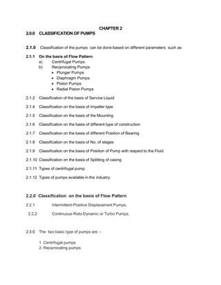 CHAPTER 2
2.0.0 CLASSIFICATION OF PUMPS
2.1.0 Classification of the pumps can be done based on different parameters such as
2.1.1 On the basis of Flow Pattern
a) Centrifugal Pumps
b) Reciprocating Pumps
 Plunger Pumps
 Diaphragm Pumps
 Piston Pumps
 Radial Piston Pumps
2.1.2 Classification of the basis of Service Liquid
2.1.4 Classification on the basis of Impeller type
2.1.5 Classification on the basis of the Mounting
2.1.6 Classification on the basis of different type of construction
2.1.7 Classification on the basis of different Position of Bearing
2.1.8 Classification on the basis of No. of stages
2.1.9 Classification on the basis of Position of Pump with respect to the Fluid
2.1.10 Classification on the basis of Splitting of casing
2.1.11 Types of centrifugal pump
2.1.12 Types of pumps available in the industry.
2.2.0` Classification on the basis of Flow Pattern
2.2.1 Intermittent-Positive Displacement Pumps.
2.2.2 Continuous-Roto-Dynamic or Turbo Pumps.
2.3.0 The two basic type of pumps are :-
1 Centrifugal pumps
2. Reciprocating pumps
 