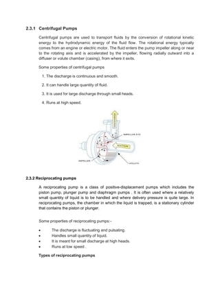 2.3.1 Centrifugal Pumps
Centrifugal pumps are used to transport fluids by the conversion of rotational kinetic
energy to the hydrodynamic energy of the fluid flow. The rotational energy typically
comes from an engine or electric motor. The fluid enters the pump impeller along or near
to the rotating axis and is accelerated by the impeller, flowing radially outward into a
diffuser or volute chamber (casing), from where it exits.
Some properties of centrifugal pumps
1. The discharge is continuous and smooth.
2. It can handle large quantity of fluid.
3. It is used for large discharge through small heads.
4. Runs at high speed.
2.3.2 Reciprocating pumps
A reciprocating pump is a class of positive-displacement pumps which includes the
piston pump, plunger pump and diaphragm pumps . It is often used where a relatively
small quantity of liquid is to be handled and where delivery pressure is quite large. In
reciprocating pumps, the chamber in which the liquid is trapped, is a stationary cylinder
that contains the piston or plunger.
Some properties of reciprocating pumps:-
 The discharge is fluctuating and pulsating.
 Handles small quantity of liquid.
 It is meant for small discharge at high heads.
 Runs at low speed .
Types of reciprocating pumps
 