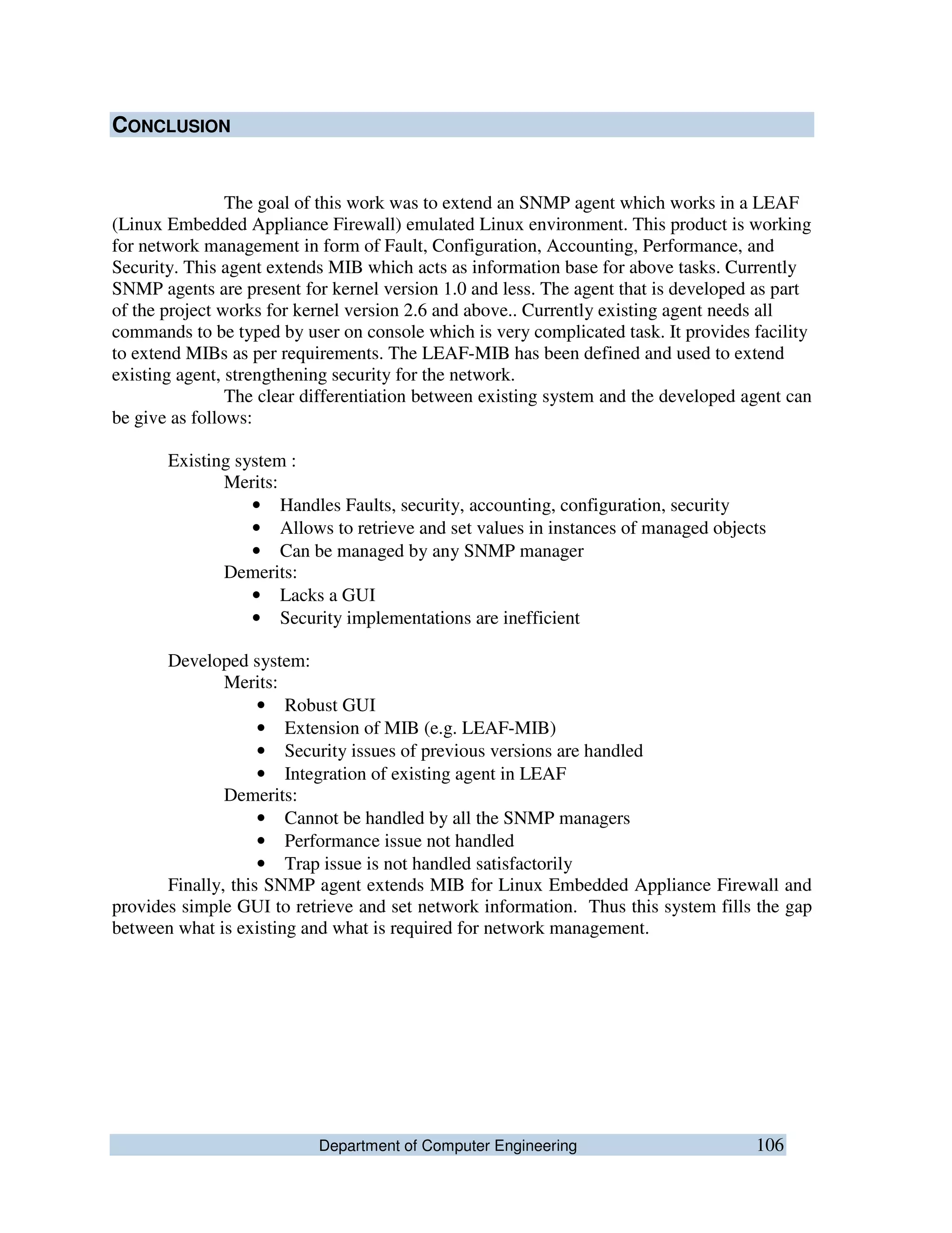 Department of Computer Engineering 106
CONCLUSION
The goal of this work was to extend an SNMP agent which works in a LEAF
(Linux Embedded Appliance Firewall) emulated Linux environment. This product is working
for network management in form of Fault, Configuration, Accounting, Performance, and
Security. This agent extends MIB which acts as information base for above tasks. Currently
SNMP agents are present for kernel version 1.0 and less. The agent that is developed as part
of the project works for kernel version 2.6 and above.. Currently existing agent needs all
commands to be typed by user on console which is very complicated task. It provides facility
to extend MIBs as per requirements. The LEAF-MIB has been defined and used to extend
existing agent, strengthening security for the network.
The clear differentiation between existing system and the developed agent can
be give as follows:
Existing system :
Merits:
• Handles Faults, security, accounting, configuration, security
• Allows to retrieve and set values in instances of managed objects
• Can be managed by any SNMP manager
Demerits:
• Lacks a GUI
• Security implementations are inefficient
Developed system:
Merits:
• Robust GUI
• Extension of MIB (e.g. LEAF-MIB)
• Security issues of previous versions are handled
• Integration of existing agent in LEAF
Demerits:
• Cannot be handled by all the SNMP managers
• Performance issue not handled
• Trap issue is not handled satisfactorily
Finally, this SNMP agent extends MIB for Linux Embedded Appliance Firewall and
provides simple GUI to retrieve and set network information. Thus this system fills the gap
between what is existing and what is required for network management.
 