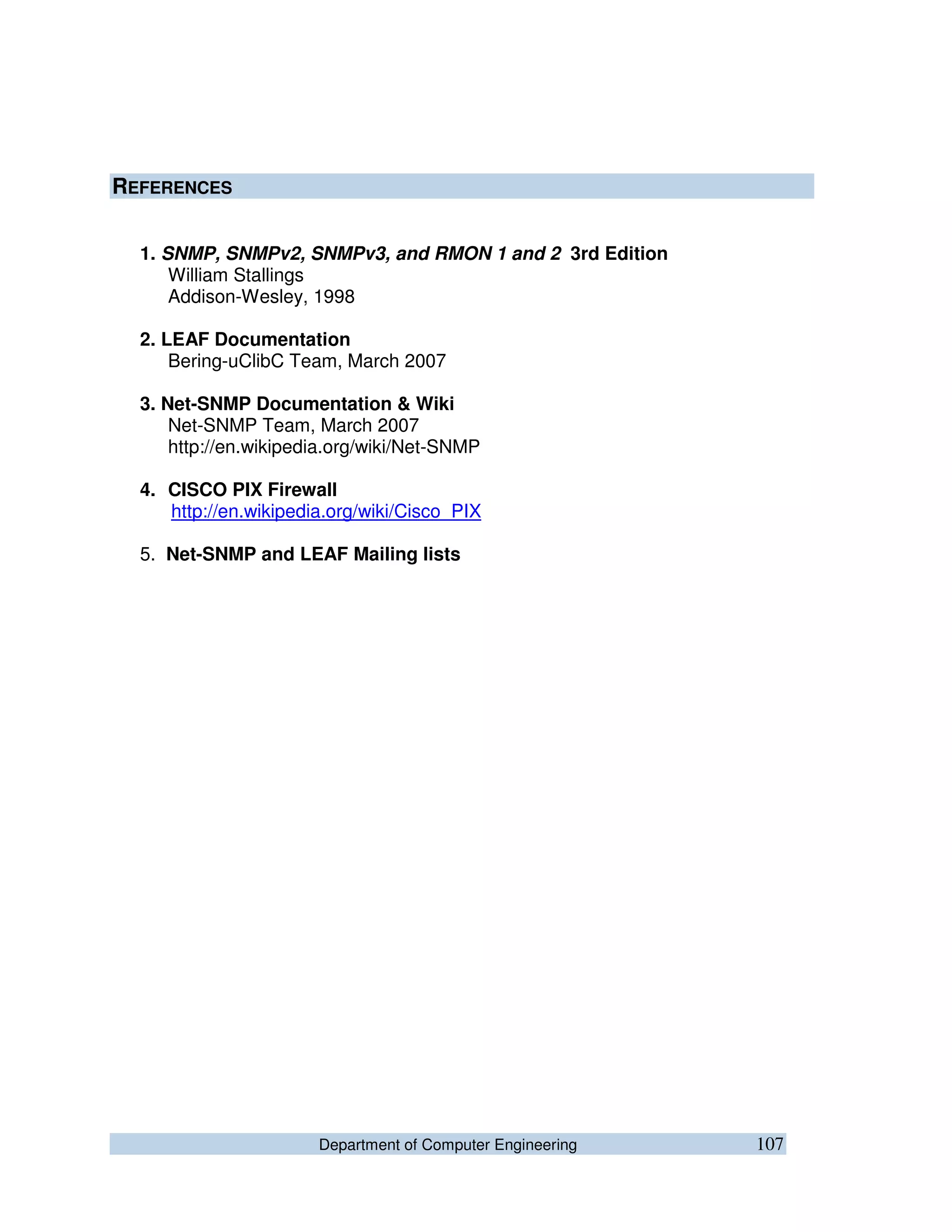 Department of Computer Engineering 107
REFERENCES
1. SNMP, SNMPv2, SNMPv3, and RMON 1 and 2 3rd Edition
William Stallings
Addison-Wesley, 1998
2. LEAF Documentation
Bering-uClibC Team, March 2007
3. Net-SNMP Documentation & Wiki
Net-SNMP Team, March 2007
http://en.wikipedia.org/wiki/Net-SNMP
4. CISCO PIX Firewall
http://en.wikipedia.org/wiki/Cisco_PIX
5. Net-SNMP and LEAF Mailing lists
 