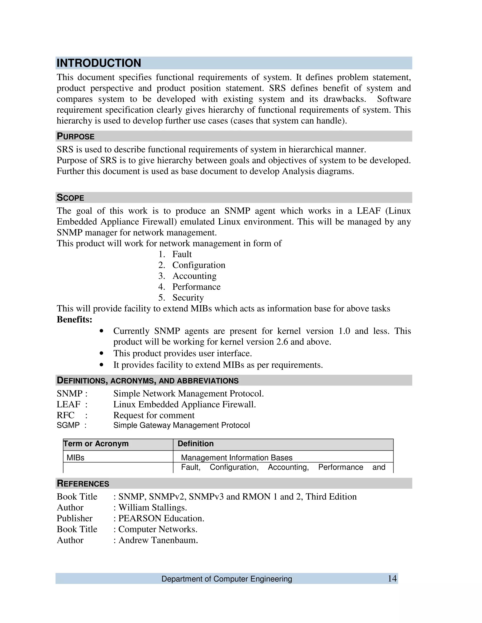 Department of Computer Engineering 14
INTRODUCTION
This document specifies functional requirements of system. It defines problem statement,
product perspective and product position statement. SRS defines benefit of system and
compares system to be developed with existing system and its drawbacks. Software
requirement specification clearly gives hierarchy of functional requirements of system. This
hierarchy is used to develop further use cases (cases that system can handle).
PURPOSE
SRS is used to describe functional requirements of system in hierarchical manner.
Purpose of SRS is to give hierarchy between goals and objectives of system to be developed.
Further this document is used as base document to develop Analysis diagrams.
SCOPE
The goal of this work is to produce an SNMP agent which works in a LEAF (Linux
Embedded Appliance Firewall) emulated Linux environment. This will be managed by any
SNMP manager for network management.
This product will work for network management in form of
1. Fault
2. Configuration
3. Accounting
4. Performance
5. Security
This will provide facility to extend MIBs which acts as information base for above tasks
Benefits:
• Currently SNMP agents are present for kernel version 1.0 and less. This
product will be working for kernel version 2.6 and above.
• This product provides user interface.
• It provides facility to extend MIBs as per requirements.
DEFINITIONS, ACRONYMS, AND ABBREVIATIONS
SNMP : Simple Network Management Protocol.
LEAF : Linux Embedded Appliance Firewall.
RFC : Request for comment
SGMP : Simple Gateway Management Protocol
REFERENCES
Book Title : SNMP, SNMPv2, SNMPv3 and RMON 1 and 2, Third Edition
Author : William Stallings.
Publisher : PEARSON Education.
Book Title : Computer Networks.
Author : Andrew Tanenbaum.
Term or Acronym Definition
MIBs Management Information Bases
FCAPS
Fault, Configuration, Accounting, Performance and
Security
 