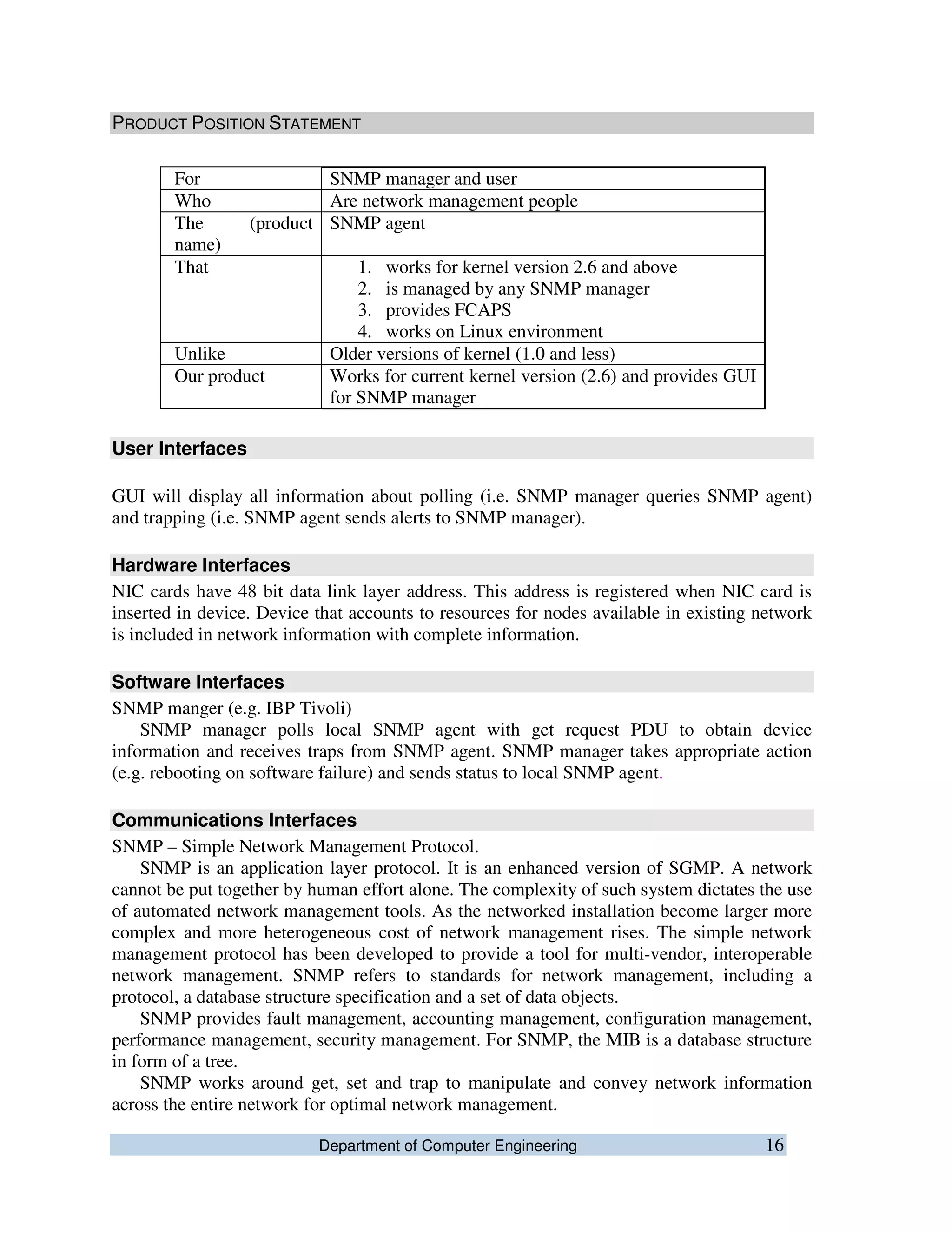 Department of Computer Engineering 16
PRODUCT POSITION STATEMENT
For SNMP manager and user
Who Are network management people
The (product
name)
SNMP agent
That 1. works for kernel version 2.6 and above
2. is managed by any SNMP manager
3. provides FCAPS
4. works on Linux environment
Unlike Older versions of kernel (1.0 and less)
Our product Works for current kernel version (2.6) and provides GUI
for SNMP manager
User Interfaces
GUI will display all information about polling (i.e. SNMP manager queries SNMP agent)
and trapping (i.e. SNMP agent sends alerts to SNMP manager).
Hardware Interfaces
NIC cards have 48 bit data link layer address. This address is registered when NIC card is
inserted in device. Device that accounts to resources for nodes available in existing network
is included in network information with complete information.
Software Interfaces
SNMP manger (e.g. IBP Tivoli)
SNMP manager polls local SNMP agent with get request PDU to obtain device
information and receives traps from SNMP agent. SNMP manager takes appropriate action
(e.g. rebooting on software failure) and sends status to local SNMP agent.
Communications Interfaces
SNMP – Simple Network Management Protocol.
SNMP is an application layer protocol. It is an enhanced version of SGMP. A network
cannot be put together by human effort alone. The complexity of such system dictates the use
of automated network management tools. As the networked installation become larger more
complex and more heterogeneous cost of network management rises. The simple network
management protocol has been developed to provide a tool for multi-vendor, interoperable
network management. SNMP refers to standards for network management, including a
protocol, a database structure specification and a set of data objects.
SNMP provides fault management, accounting management, configuration management,
performance management, security management. For SNMP, the MIB is a database structure
in form of a tree.
SNMP works around get, set and trap to manipulate and convey network information
across the entire network for optimal network management.
 