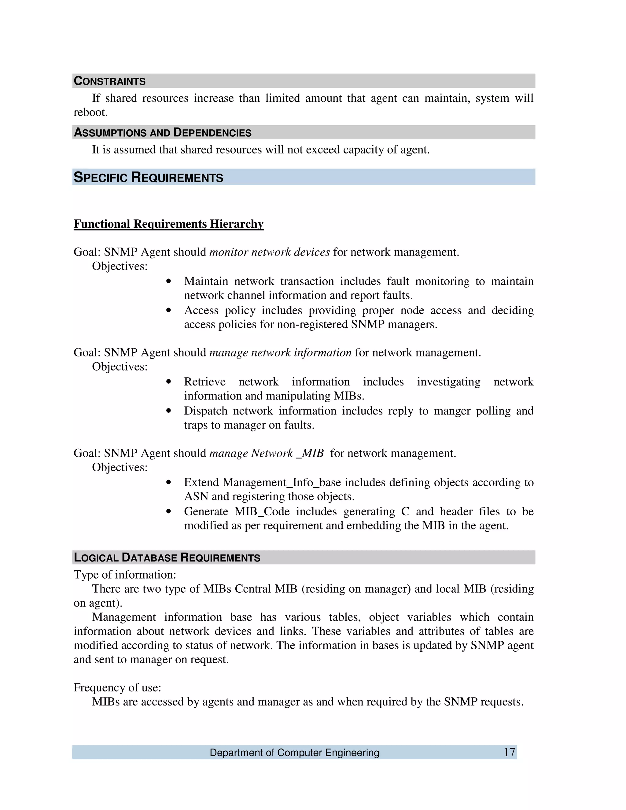 Department of Computer Engineering 17
CONSTRAINTS
If shared resources increase than limited amount that agent can maintain, system will
reboot.
ASSUMPTIONS AND DEPENDENCIES
It is assumed that shared resources will not exceed capacity of agent.
SPECIFIC REQUIREMENTS
Functional Requirements Hierarchy
Goal: SNMP Agent should monitor network devices for network management.
Objectives:
• Maintain network transaction includes fault monitoring to maintain
network channel information and report faults.
• Access policy includes providing proper node access and deciding
access policies for non-registered SNMP managers.
Goal: SNMP Agent should manage network information for network management.
Objectives:
• Retrieve network information includes investigating network
information and manipulating MIBs.
• Dispatch network information includes reply to manger polling and
traps to manager on faults.
Goal: SNMP Agent should manage Network _MIB for network management.
Objectives:
• Extend Management_Info_base includes defining objects according to
ASN and registering those objects.
• Generate MIB_Code includes generating C and header files to be
modified as per requirement and embedding the MIB in the agent.
LOGICAL DATABASE REQUIREMENTS
Type of information:
There are two type of MIBs Central MIB (residing on manager) and local MIB (residing
on agent).
Management information base has various tables, object variables which contain
information about network devices and links. These variables and attributes of tables are
modified according to status of network. The information in bases is updated by SNMP agent
and sent to manager on request.
Frequency of use:
MIBs are accessed by agents and manager as and when required by the SNMP requests.
 