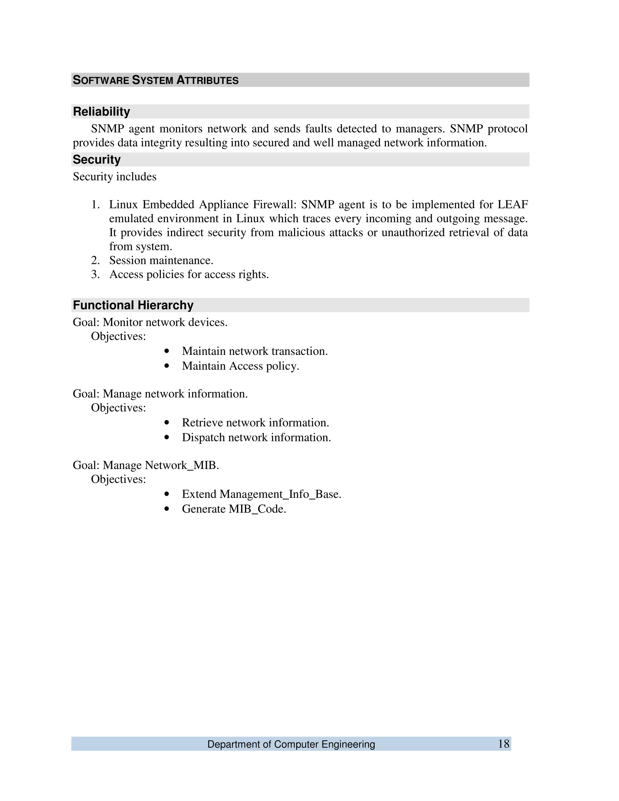 Department of Computer Engineering 18
SOFTWARE SYSTEM ATTRIBUTES
Reliability
SNMP agent monitors network and sends faults detected to managers. SNMP protocol
provides data integrity resulting into secured and well managed network information.
Security
Security includes
1. Linux Embedded Appliance Firewall: SNMP agent is to be implemented for LEAF
emulated environment in Linux which traces every incoming and outgoing message.
It provides indirect security from malicious attacks or unauthorized retrieval of data
from system.
2. Session maintenance.
3. Access policies for access rights.
Functional Hierarchy
Goal: Monitor network devices.
Objectives:
• Maintain network transaction.
• Maintain Access policy.
Goal: Manage network information.
Objectives:
• Retrieve network information.
• Dispatch network information.
Goal: Manage Network_MIB.
Objectives:
• Extend Management_Info_Base.
• Generate MIB_Code.
 
