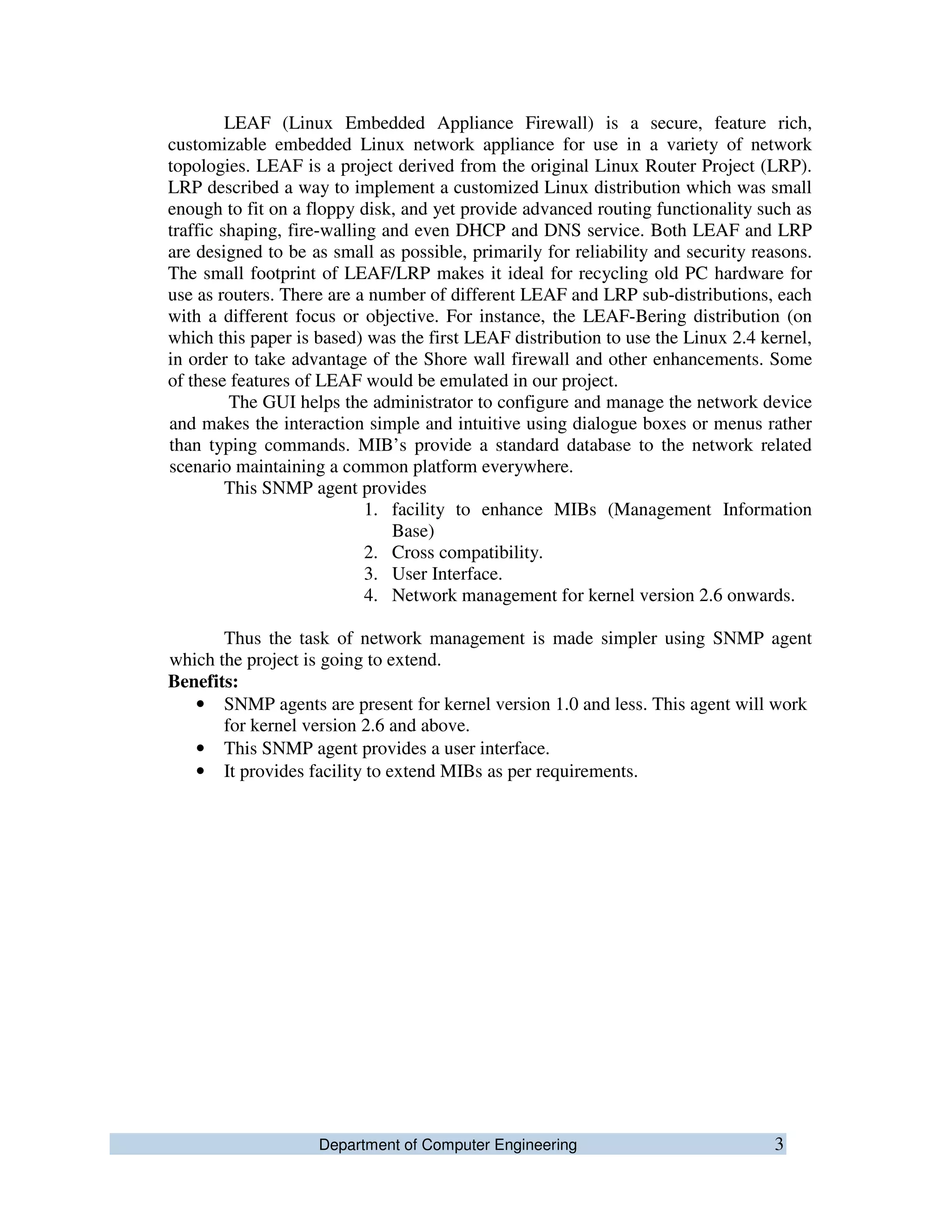 Department of Computer Engineering 3
LEAF (Linux Embedded Appliance Firewall) is a secure, feature rich,
customizable embedded Linux network appliance for use in a variety of network
topologies. LEAF is a project derived from the original Linux Router Project (LRP).
LRP described a way to implement a customized Linux distribution which was small
enough to fit on a floppy disk, and yet provide advanced routing functionality such as
traffic shaping, fire-walling and even DHCP and DNS service. Both LEAF and LRP
are designed to be as small as possible, primarily for reliability and security reasons.
The small footprint of LEAF/LRP makes it ideal for recycling old PC hardware for
use as routers. There are a number of different LEAF and LRP sub-distributions, each
with a different focus or objective. For instance, the LEAF-Bering distribution (on
which this paper is based) was the first LEAF distribution to use the Linux 2.4 kernel,
in order to take advantage of the Shore wall firewall and other enhancements. Some
of these features of LEAF would be emulated in our project.
The GUI helps the administrator to configure and manage the network device
and makes the interaction simple and intuitive using dialogue boxes or menus rather
than typing commands. MIB’s provide a standard database to the network related
scenario maintaining a common platform everywhere.
This SNMP agent provides
1. facility to enhance MIBs (Management Information
Base)
2. Cross compatibility.
3. User Interface.
4. Network management for kernel version 2.6 onwards.
Thus the task of network management is made simpler using SNMP agent
which the project is going to extend.
Benefits:
• SNMP agents are present for kernel version 1.0 and less. This agent will work
for kernel version 2.6 and above.
• This SNMP agent provides a user interface.
• It provides facility to extend MIBs as per requirements.
 