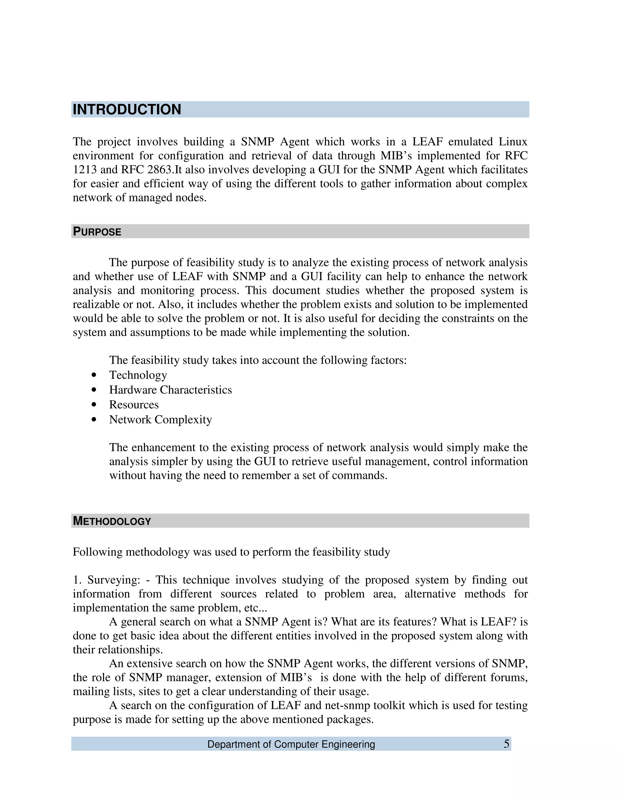 Department of Computer Engineering 5
INTRODUCTION
The project involves building a SNMP Agent which works in a LEAF emulated Linux
environment for configuration and retrieval of data through MIB’s implemented for RFC
1213 and RFC 2863.It also involves developing a GUI for the SNMP Agent which facilitates
for easier and efficient way of using the different tools to gather information about complex
network of managed nodes.
PURPOSE
The purpose of feasibility study is to analyze the existing process of network analysis
and whether use of LEAF with SNMP and a GUI facility can help to enhance the network
analysis and monitoring process. This document studies whether the proposed system is
realizable or not. Also, it includes whether the problem exists and solution to be implemented
would be able to solve the problem or not. It is also useful for deciding the constraints on the
system and assumptions to be made while implementing the solution.
The feasibility study takes into account the following factors:
• Technology
• Hardware Characteristics
• Resources
• Network Complexity
The enhancement to the existing process of network analysis would simply make the
analysis simpler by using the GUI to retrieve useful management, control information
without having the need to remember a set of commands.
METHODOLOGY
Following methodology was used to perform the feasibility study
1. Surveying: - This technique involves studying of the proposed system by finding out
information from different sources related to problem area, alternative methods for
implementation the same problem, etc...
A general search on what a SNMP Agent is? What are its features? What is LEAF? is
done to get basic idea about the different entities involved in the proposed system along with
their relationships.
An extensive search on how the SNMP Agent works, the different versions of SNMP,
the role of SNMP manager, extension of MIB’s is done with the help of different forums,
mailing lists, sites to get a clear understanding of their usage.
A search on the configuration of LEAF and net-snmp toolkit which is used for testing
purpose is made for setting up the above mentioned packages.
 