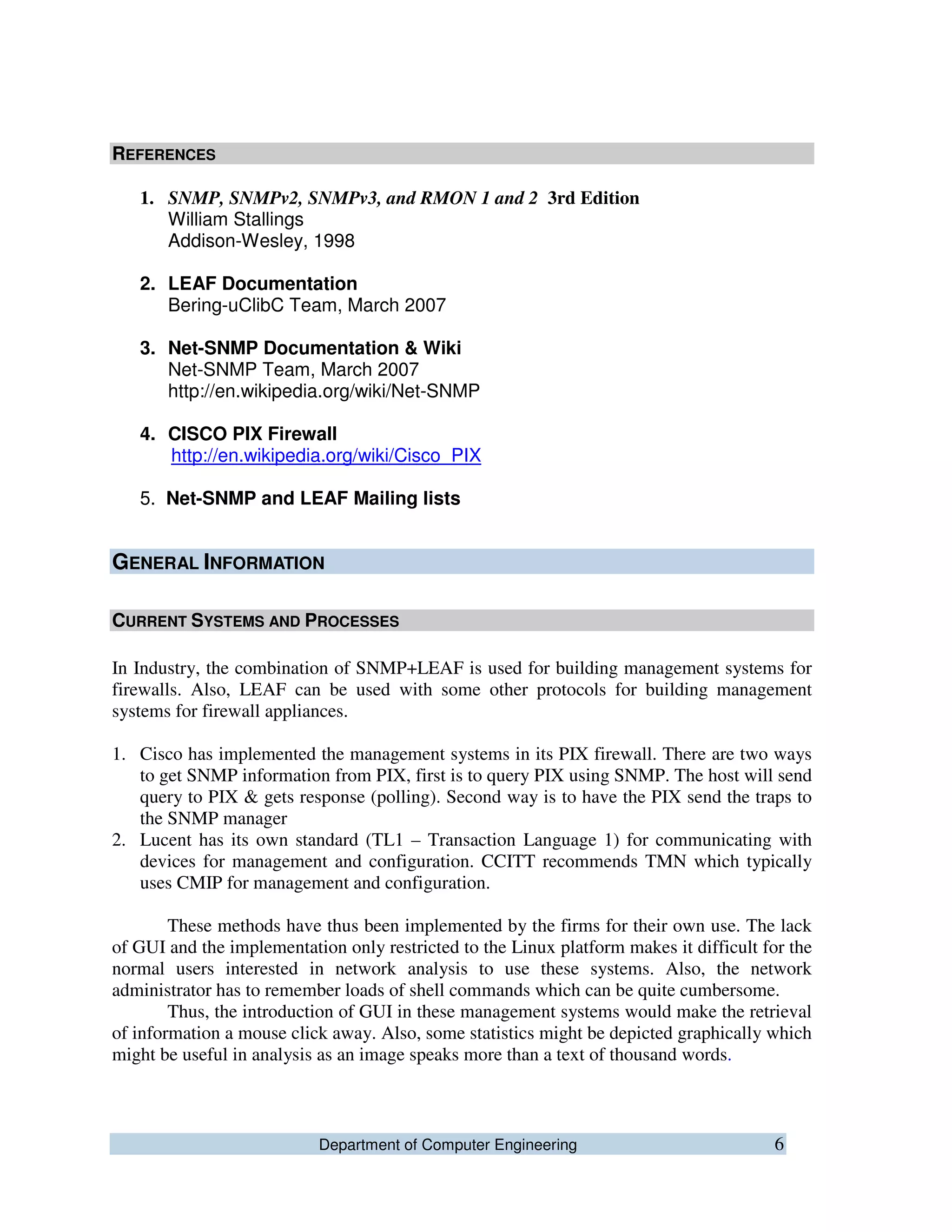 Department of Computer Engineering 6
REFERENCES
1. SNMP, SNMPv2, SNMPv3, and RMON 1 and 2 3rd Edition
William Stallings
Addison-Wesley, 1998
2. LEAF Documentation
Bering-uClibC Team, March 2007
3. Net-SNMP Documentation & Wiki
Net-SNMP Team, March 2007
http://en.wikipedia.org/wiki/Net-SNMP
4. CISCO PIX Firewall
http://en.wikipedia.org/wiki/Cisco_PIX
5. Net-SNMP and LEAF Mailing lists
GENERAL INFORMATION
CURRENT SYSTEMS AND PROCESSES
In Industry, the combination of SNMP+LEAF is used for building management systems for
firewalls. Also, LEAF can be used with some other protocols for building management
systems for firewall appliances.
1. Cisco has implemented the management systems in its PIX firewall. There are two ways
to get SNMP information from PIX, first is to query PIX using SNMP. The host will send
query to PIX & gets response (polling). Second way is to have the PIX send the traps to
the SNMP manager
2. Lucent has its own standard (TL1 – Transaction Language 1) for communicating with
devices for management and configuration. CCITT recommends TMN which typically
uses CMIP for management and configuration.
These methods have thus been implemented by the firms for their own use. The lack
of GUI and the implementation only restricted to the Linux platform makes it difficult for the
normal users interested in network analysis to use these systems. Also, the network
administrator has to remember loads of shell commands which can be quite cumbersome.
Thus, the introduction of GUI in these management systems would make the retrieval
of information a mouse click away. Also, some statistics might be depicted graphically which
might be useful in analysis as an image speaks more than a text of thousand words.
 