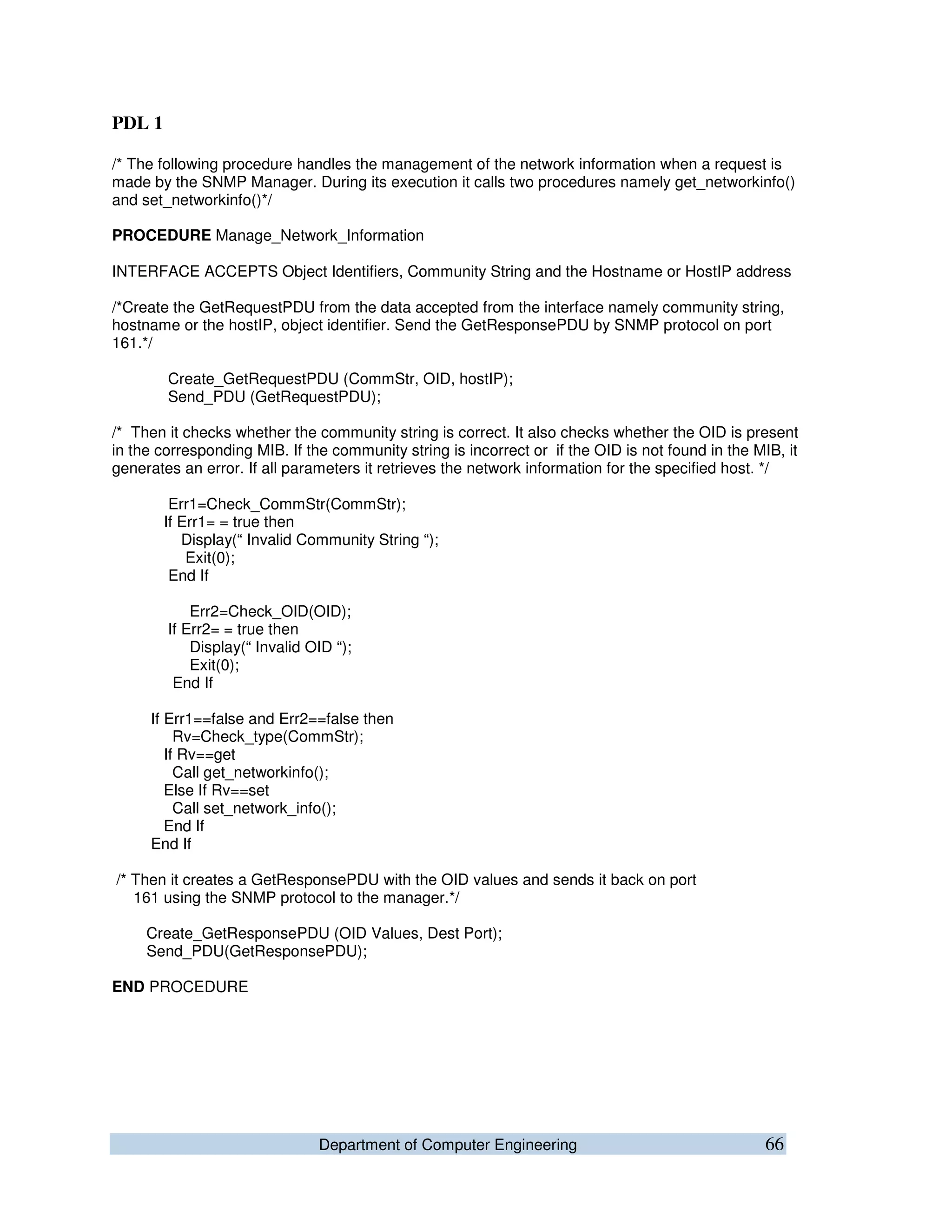 Department of Computer Engineering 66
PDL 1
/* The following procedure handles the management of the network information when a request is
made by the SNMP Manager. During its execution it calls two procedures namely get_networkinfo()
and set_networkinfo()*/
PROCEDURE Manage_Network_Information
INTERFACE ACCEPTS Object Identifiers, Community String and the Hostname or HostIP address
/*Create the GetRequestPDU from the data accepted from the interface namely community string,
hostname or the hostIP, object identifier. Send the GetResponsePDU by SNMP protocol on port
161.*/
Create_GetRequestPDU (CommStr, OID, hostIP);
Send_PDU (GetRequestPDU);
/* Then it checks whether the community string is correct. It also checks whether the OID is present
in the corresponding MIB. If the community string is incorrect or if the OID is not found in the MIB, it
generates an error. If all parameters it retrieves the network information for the specified host. */
Err1=Check_CommStr(CommStr);
If Err1= = true then
Display(“ Invalid Community String “);
Exit(0);
End If
Err2=Check_OID(OID);
If Err2= = true then
Display(“ Invalid OID “);
Exit(0);
End If
If Err1==false and Err2==false then
Rv=Check_type(CommStr);
If Rv==get
Call get_networkinfo();
Else If Rv==set
Call set_network_info();
End If
End If
/* Then it creates a GetResponsePDU with the OID values and sends it back on port
161 using the SNMP protocol to the manager.*/
Create_GetResponsePDU (OID Values, Dest Port);
Send_PDU(GetResponsePDU);
END PROCEDURE
 